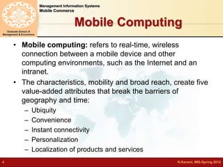 Management Information Systems 
Mobile Commerce 
Graduate School of 
Management & Economics 
Mobile Computing 
• Mobile computing: refers to real-time, wireless 
connection between a mobile device and other 
computing environments, such as the Internet and an 
intranet. 
• The characteristics, mobility and broad reach, create five 
value-added attributes that break the barriers of 
geography and time: 
– Ubiquity 
– Convenience 
– Instant connectivity 
– Personalization 
– Localization of products and services 
4 N.Karami, MIS-Spring 2012 
 