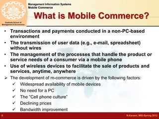 Management Information Systems 
Mobile Commerce 
Graduate School of 
Management & Economics 
What is Mobile Commerce? 
• Transactions and payments conducted in a non-PC-based 
environment 
• The transmission of user data (e.g., e-mail, spreadsheet) 
without wires 
• The management of the processes that handle the product or 
service needs of a consumer via a mobile phone 
• Use of wireless devices to facilitate the sale of products and 
services, anytime, anywhere 
 The development of m-commerce is driven by the following factors: 
 Widespread availability of mobile devices 
 No need for a PC 
 The “Cell phone culture” 
 Declining prices 
 Bandwidth improvement 
6 N.Karami, MIS-Spring 2012 
 