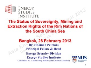 The Status of Sovereignty, Mining and
Extraction Rights of the Rim Nations of
         the South China Sea

      Bangkok, 28 February 2013
               Dr. Hooman Peimani
              Principal Fellow & Head
              Energy Security Division
              Energy Studies Institute
     Contributed by: Sahara Piang Brahim (ESI Research Associate)

                                                                    1
 