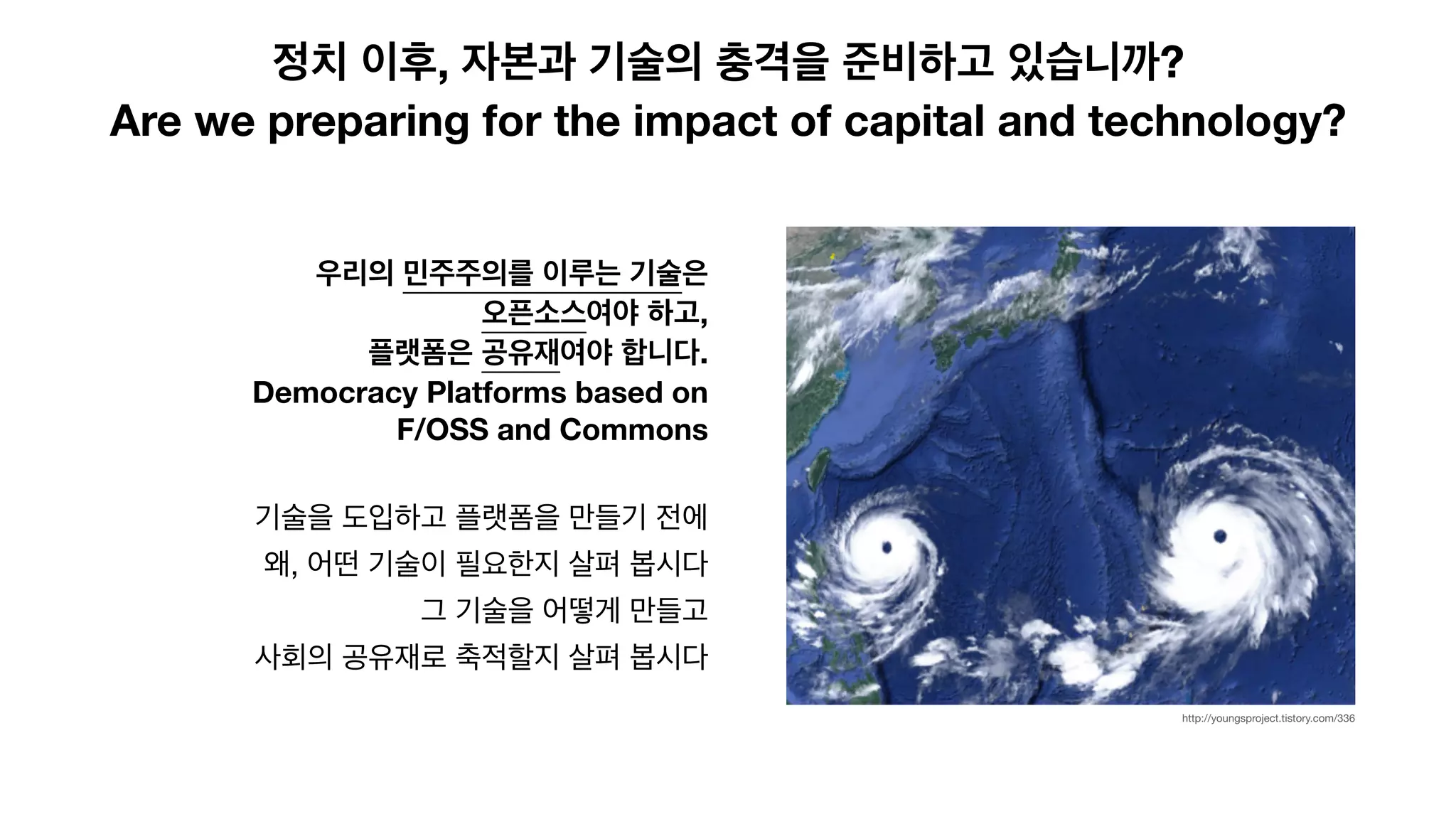 정치 이후, 자본과 기술의 충격을 준비하고 있습니까?
Are we preparing for the impact of capital and technology?
우리의 민주주의를 이루는 기술은
오픈소스여야 하고,
플랫폼은 공유재여야 합니다.
Democracy Platforms based on
F/OSS and Commons
기술을 도입하고 플랫폼을 만들기 전에

왜, 어떤 기술이 필요한지 살펴 봅시다

그 기술을 어떻게 만들고 

사회의 공유재로 축적할지 살펴 봅시다
http://youngsproject.tistory.com/336
 