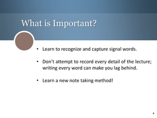 What is Important?
• Learn to recognize and capture signal words.
• Don’t attempt to record every detail of the lecture;
writing every word can make you lag behind.
• Learn a new note taking method!
4
 