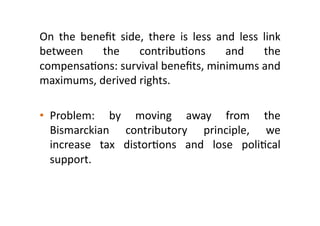 On 
the 
benefit 
side, 
there 
is 
less 
and 
less 
link 
between 
the 
contribu:ons 
and 
the 
compensa:ons: 
survival 
benefits, 
minimums 
and 
maximums, 
derived 
rights. 
• Problem: 
by 
moving 
away 
from 
the 
Bismarckian 
contributory 
principle, 
we 
increase 
tax 
distor:ons 
and 
lose 
poli:cal 
support. 
 
