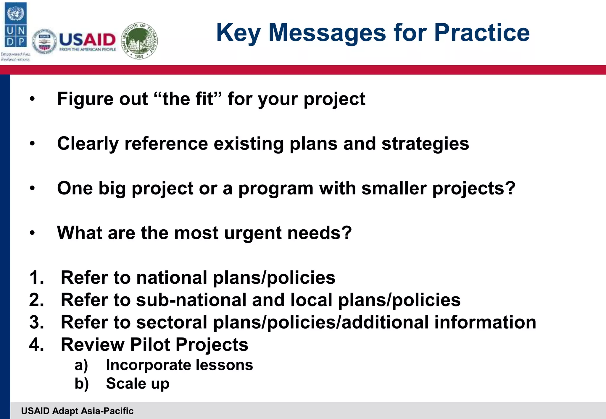 USAID Adapt Asia-Pacific
Key Messages for Practice
• Figure out “the fit” for your project
• Clearly reference existing plans and strategies
• One big project or a program with smaller projects?
• What are the most urgent needs?
1. Refer to national plans/policies
2. Refer to sub-national and local plans/policies
3. Refer to sectoral plans/policies/additional information
4. Review Pilot Projects
a) Incorporate lessons
b) Scale up
 