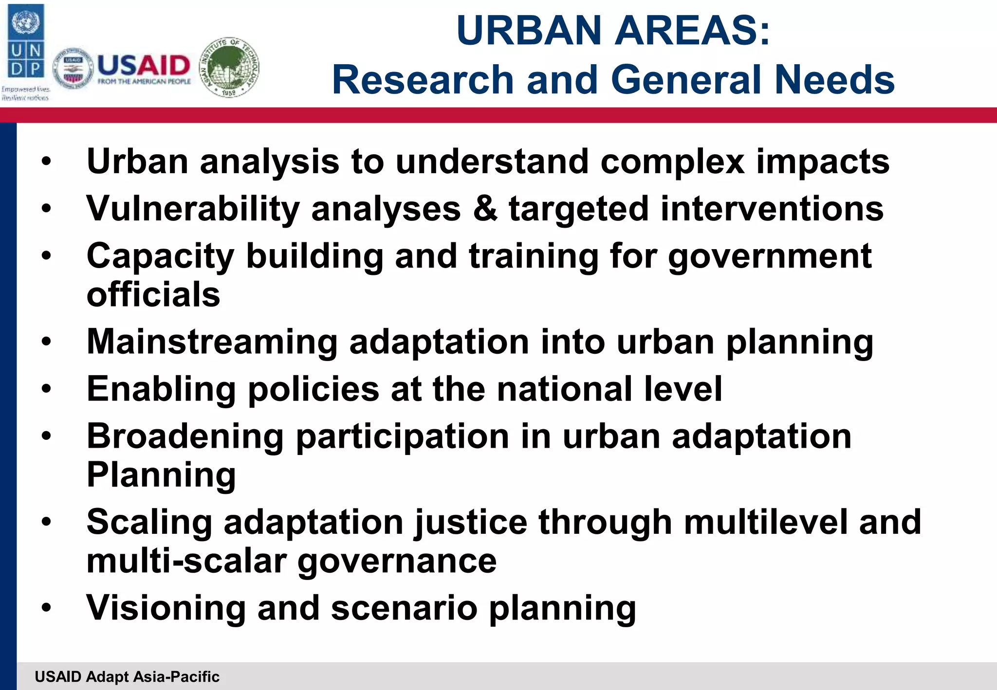 USAID Adapt Asia-Pacific
URBAN AREAS:
Research and General Needs
• Urban analysis to understand complex impacts
• Vulnerability analyses & targeted interventions
• Capacity building and training for government
officials
• Mainstreaming adaptation into urban planning
• Enabling policies at the national level
• Broadening participation in urban adaptation
Planning
• Scaling adaptation justice through multilevel and
multi-scalar governance
• Visioning and scenario planning
 