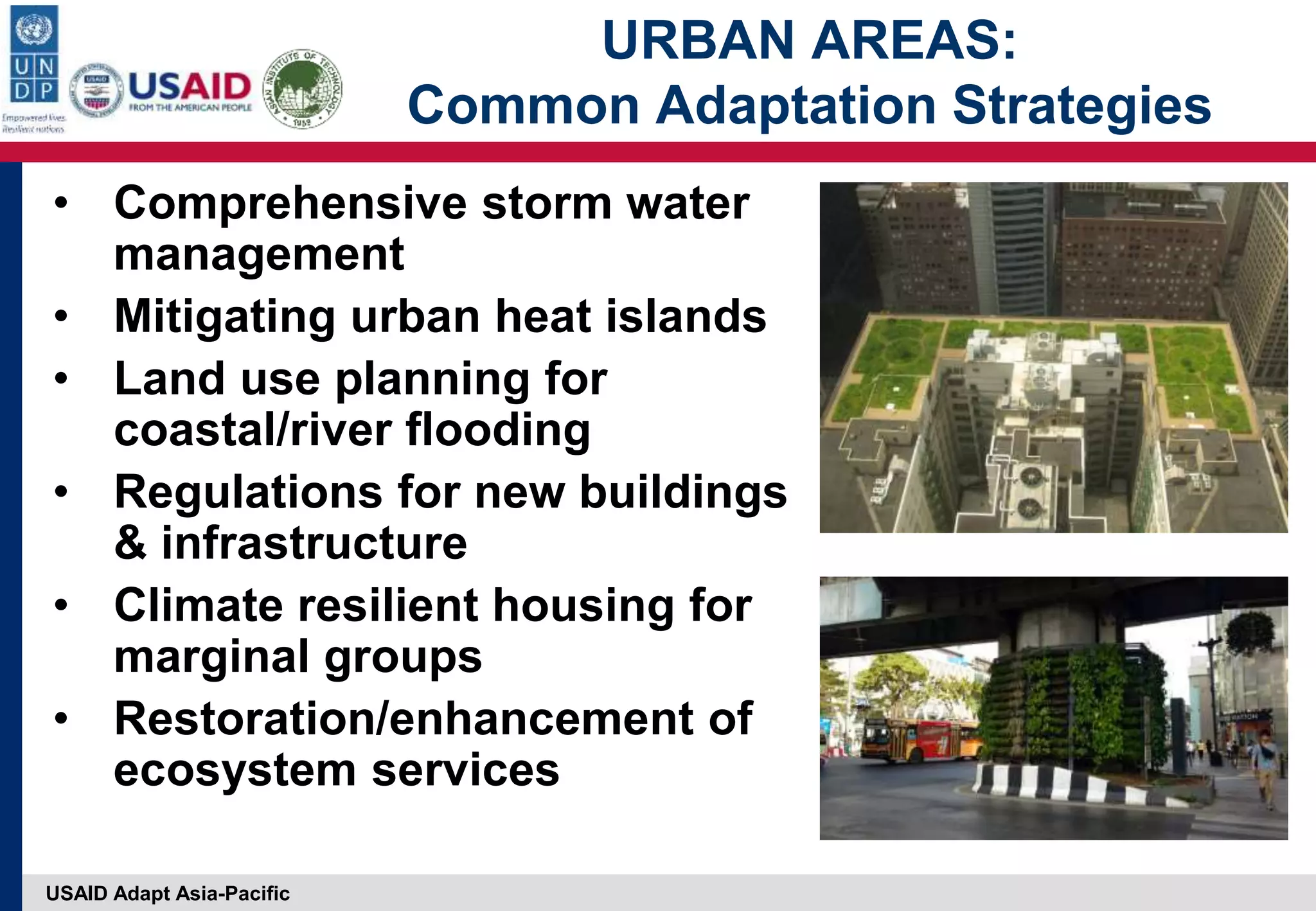 USAID Adapt Asia-Pacific
URBAN AREAS:
Common Adaptation Strategies
• Comprehensive storm water
management
• Mitigating urban heat islands
• Land use planning for
coastal/river flooding
• Regulations for new buildings
& infrastructure
• Climate resilient housing for
marginal groups
• Restoration/enhancement of
ecosystem services
 