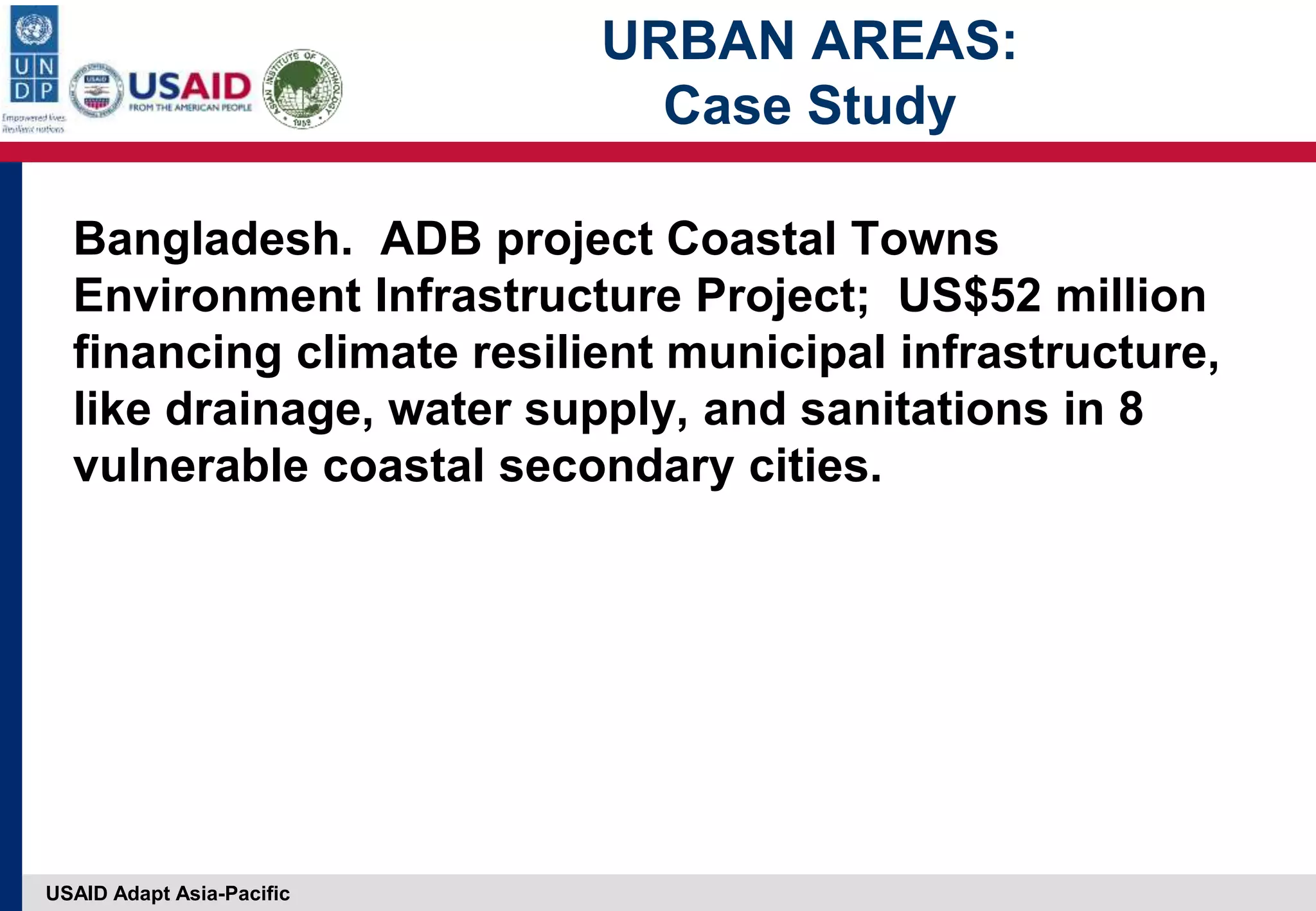 USAID Adapt Asia-Pacific
URBAN AREAS:
Case Study
Bangladesh. ADB project Coastal Towns
Environment Infrastructure Project; US$52 million
financing climate resilient municipal infrastructure,
like drainage, water supply, and sanitations in 8
vulnerable coastal secondary cities.
 