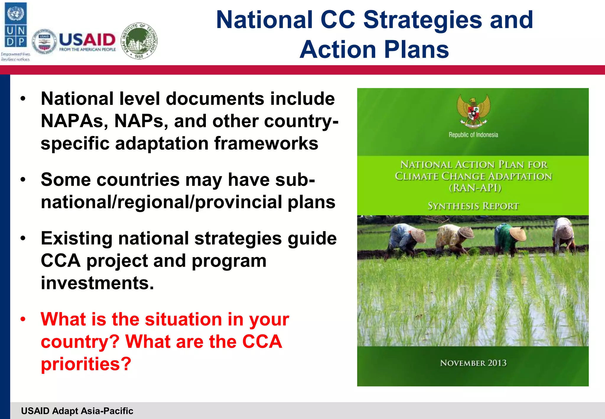 USAID Adapt Asia-Pacific
National CC Strategies and
Action Plans
• National level documents include
NAPAs, NAPs, and other country-
specific adaptation frameworks
• Some countries may have sub-
national/regional/provincial plans
• Existing national strategies guide
CCA project and program
investments.
• What is the situation in your
country? What are the CCA
priorities?
 