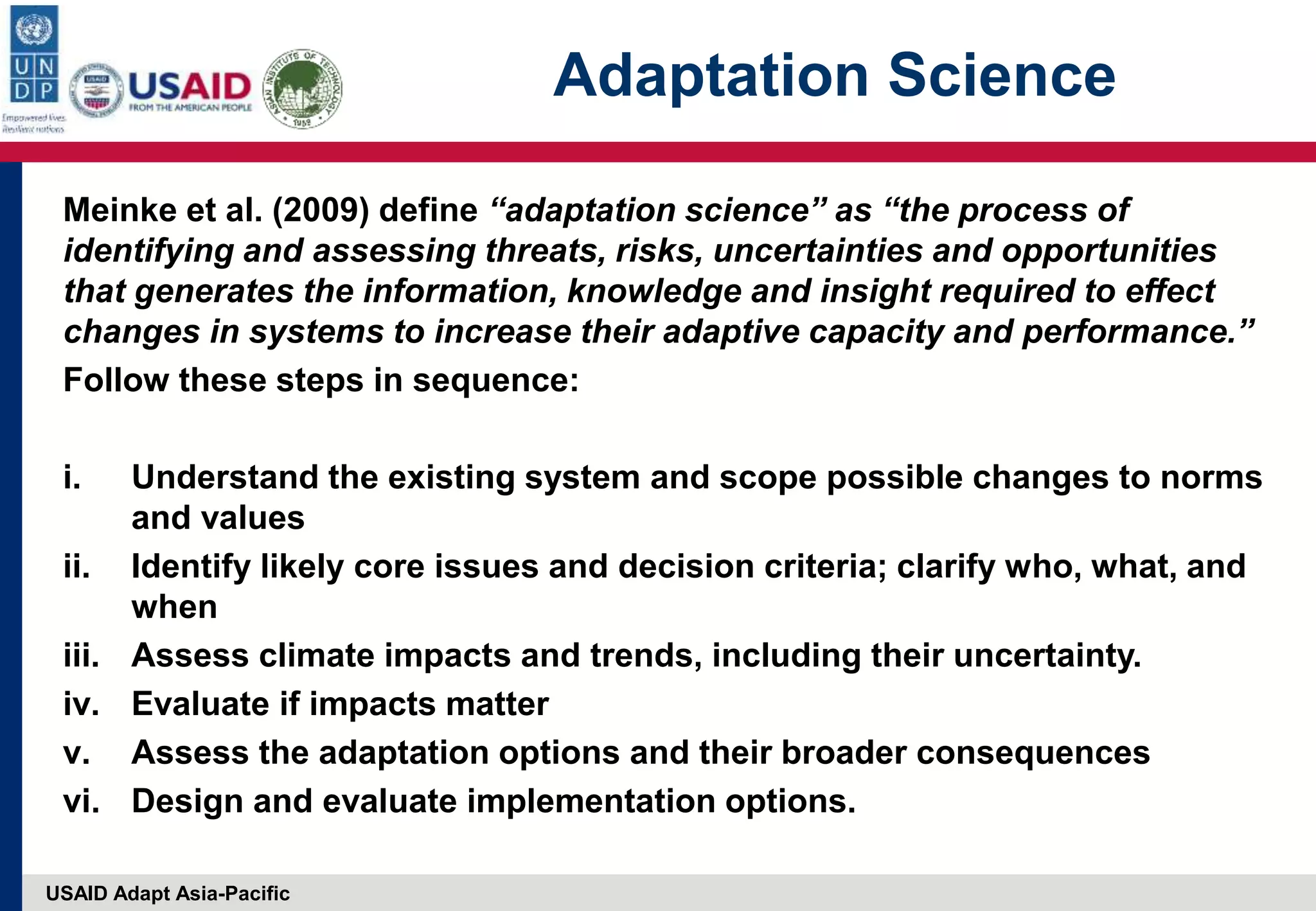 USAID Adapt Asia-Pacific
Adaptation Science
Meinke et al. (2009) define “adaptation science” as “the process of
identifying and assessing threats, risks, uncertainties and opportunities
that generates the information, knowledge and insight required to effect
changes in systems to increase their adaptive capacity and performance.”
Follow these steps in sequence:
i. Understand the existing system and scope possible changes to norms
and values
ii. Identify likely core issues and decision criteria; clarify who, what, and
when
iii. Assess climate impacts and trends, including their uncertainty.
iv. Evaluate if impacts matter
v. Assess the adaptation options and their broader consequences
vi. Design and evaluate implementation options.
 