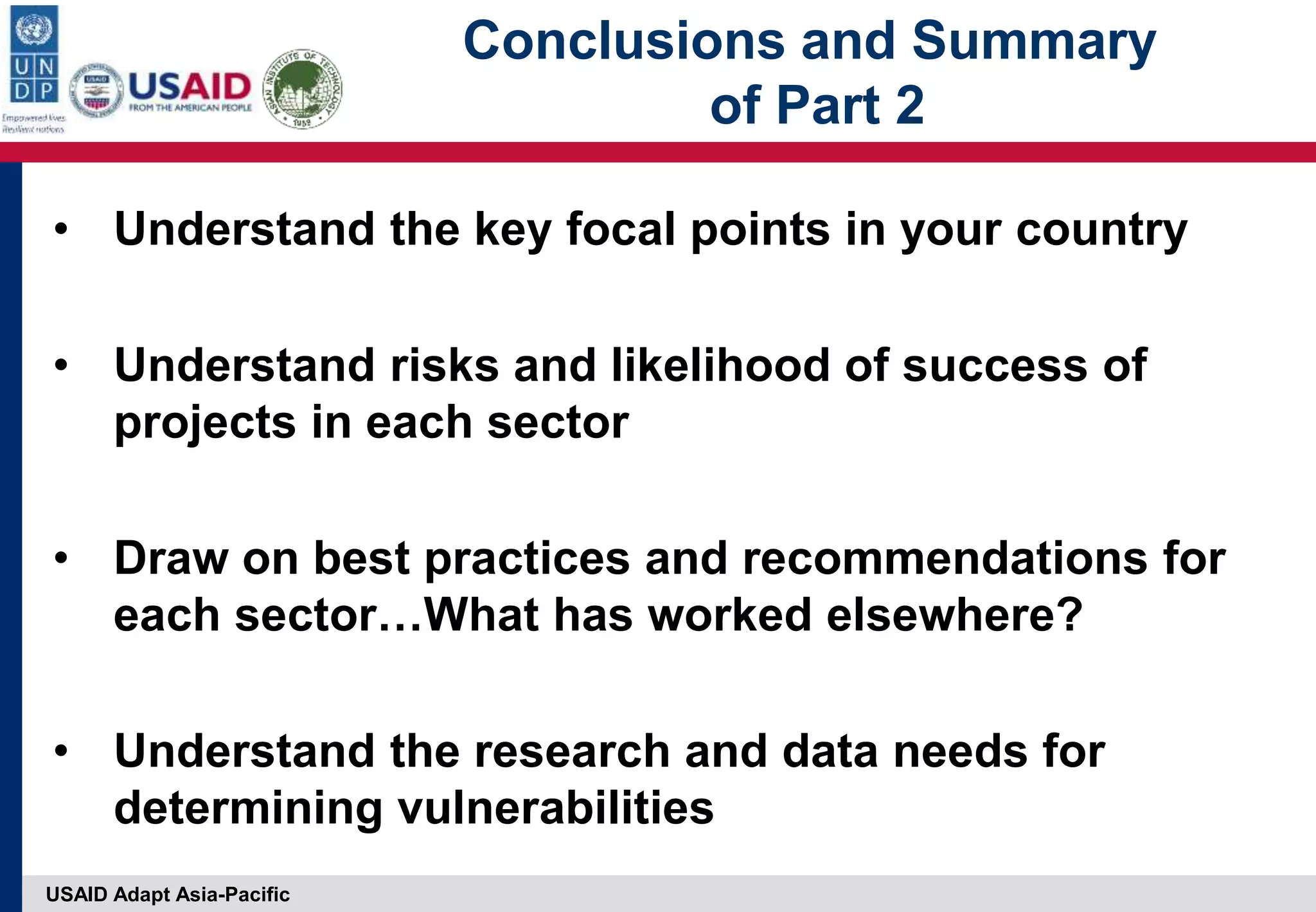 USAID Adapt Asia-Pacific
Conclusions and Summary
of Part 2
• Understand the key focal points in your country
• Understand risks and likelihood of success of
projects in each sector
• Draw on best practices and recommendations for
each sector…What has worked elsewhere?
• Understand the research and data needs for
determining vulnerabilities
 