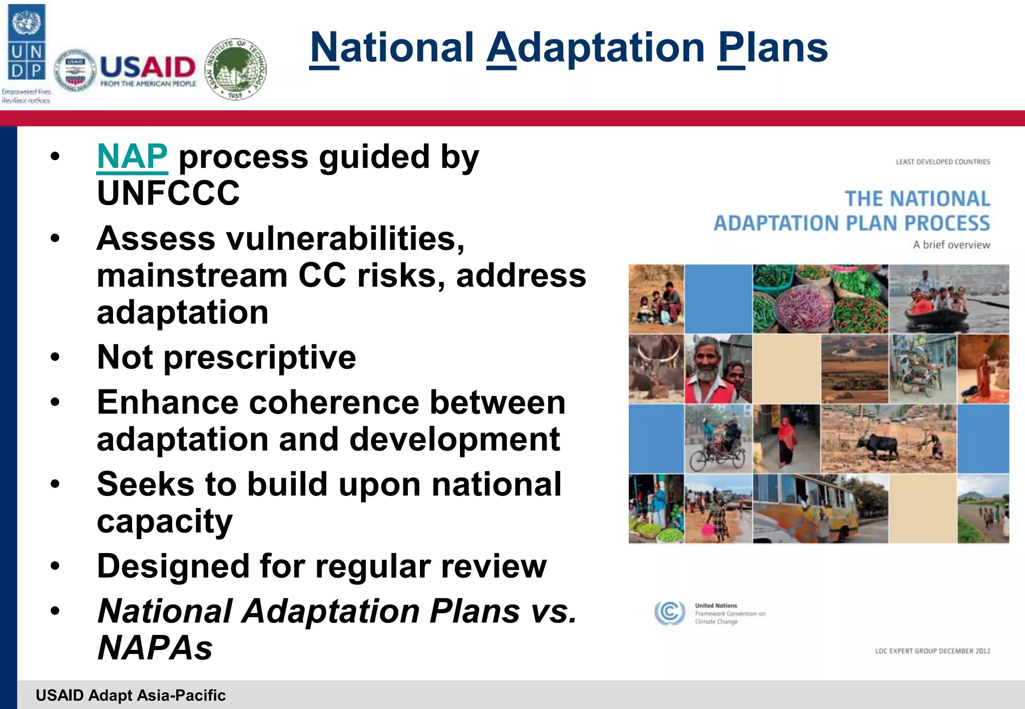 USAID Adapt Asia-Pacific
National Adaptation Plans
• NAP process guided by
UNFCCC
• Assess vulnerabilities,
mainstream CC risks, address
adaptation
• Not prescriptive
• Enhance coherence between
adaptation and development
• Seeks to build upon national
capacity
• Designed for regular review
• National Adaptation Plans vs.
NAPAs
 