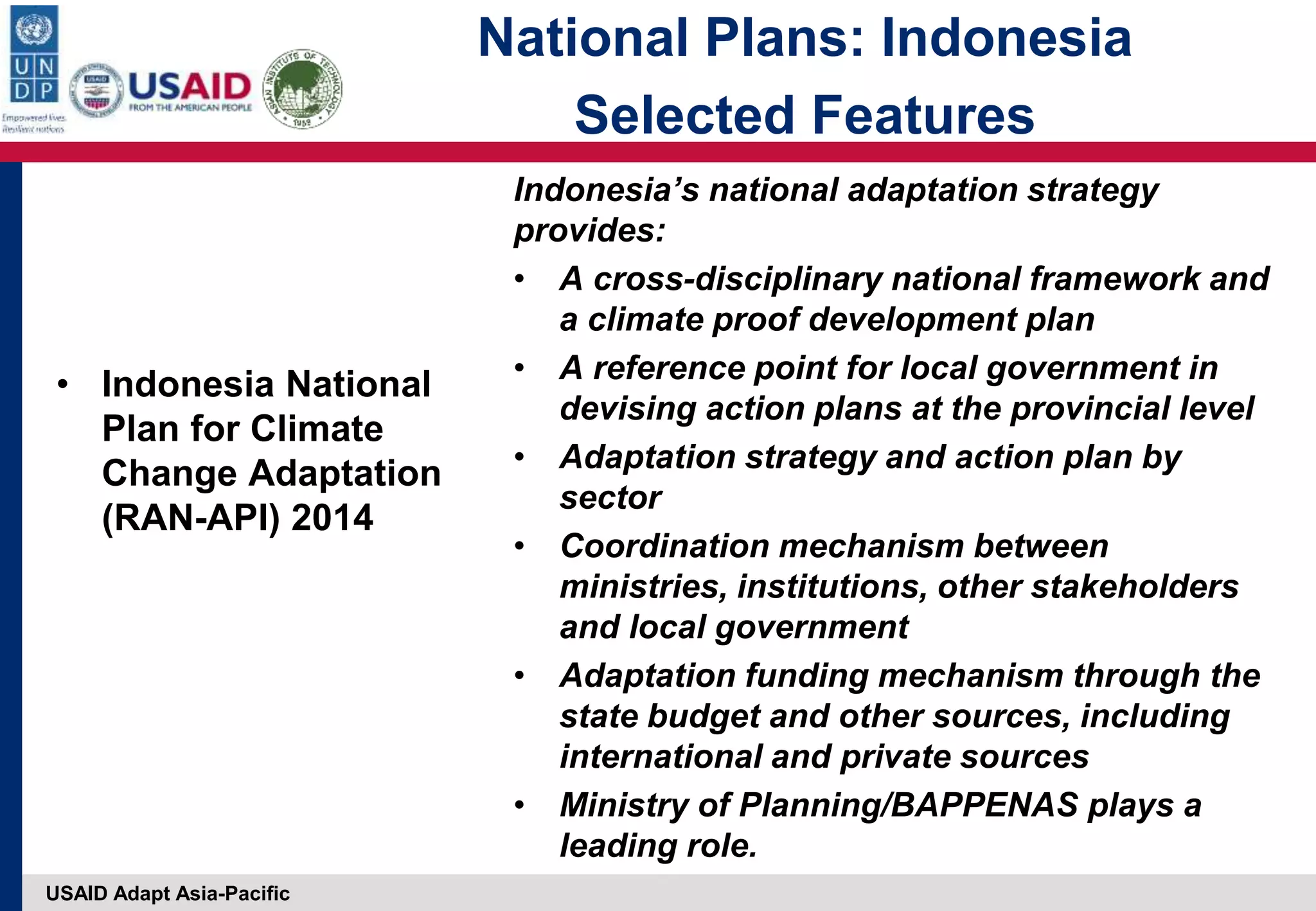 USAID Adapt Asia-Pacific
• Indonesia National
Plan for Climate
Change Adaptation
(RAN-API) 2014
Indonesia’s national adaptation strategy
provides:
• A cross-disciplinary national framework and
a climate proof development plan
• A reference point for local government in
devising action plans at the provincial level
• Adaptation strategy and action plan by
sector
• Coordination mechanism between
ministries, institutions, other stakeholders
and local government
• Adaptation funding mechanism through the
state budget and other sources, including
international and private sources
• Ministry of Planning/BAPPENAS plays a
leading role.
National Plans: Indonesia
Selected Features
 