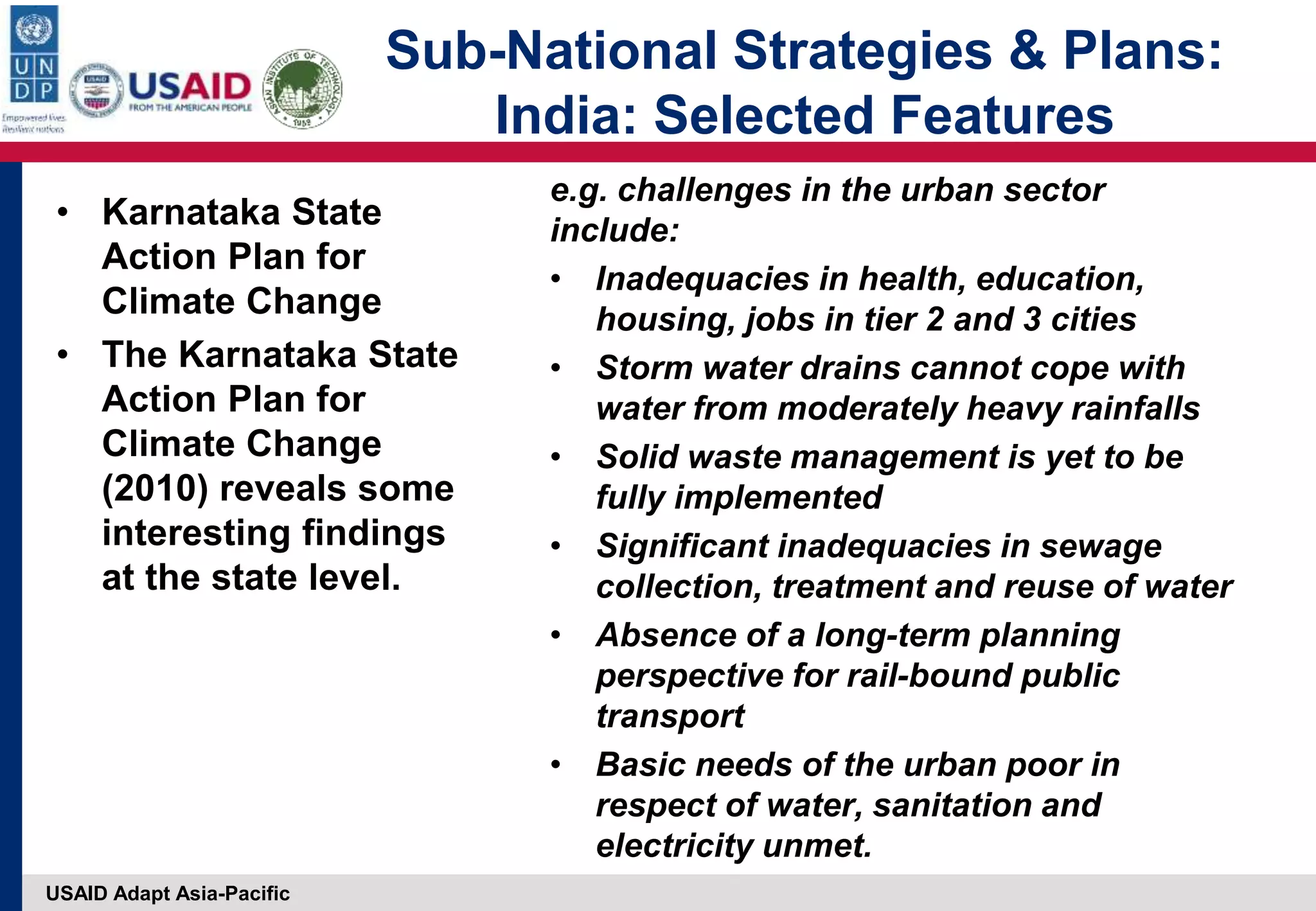 USAID Adapt Asia-Pacific
• Karnataka State
Action Plan for
Climate Change
• The Karnataka State
Action Plan for
Climate Change
(2010) reveals some
interesting findings
at the state level.
e.g. challenges in the urban sector
include:
• Inadequacies in health, education,
housing, jobs in tier 2 and 3 cities
• Storm water drains cannot cope with
water from moderately heavy rainfalls
• Solid waste management is yet to be
fully implemented
• Significant inadequacies in sewage
collection, treatment and reuse of water
• Absence of a long-term planning
perspective for rail-bound public
transport
• Basic needs of the urban poor in
respect of water, sanitation and
electricity unmet.
Sub-National Strategies & Plans:
India: Selected Features
 