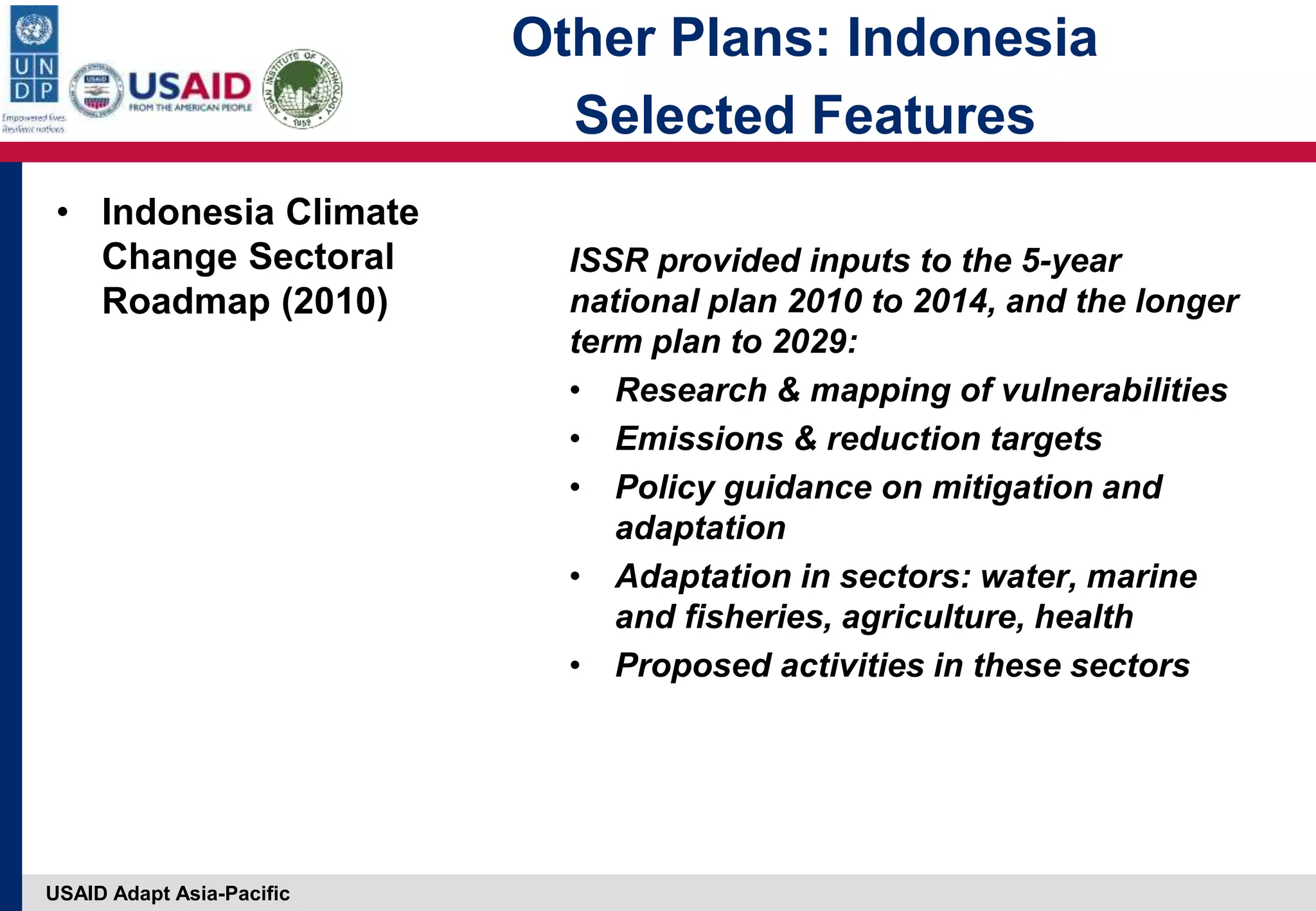 USAID Adapt Asia-Pacific
• Indonesia Climate
Change Sectoral
Roadmap (2010)
ISSR provided inputs to the 5-year
national plan 2010 to 2014, and the longer
term plan to 2029:
• Research & mapping of vulnerabilities
• Emissions & reduction targets
• Policy guidance on mitigation and
adaptation
• Adaptation in sectors: water, marine
and fisheries, agriculture, health
• Proposed activities in these sectors
Other Plans: Indonesia
Selected Features
 