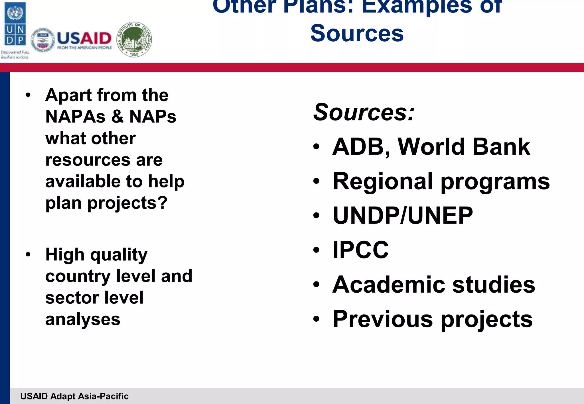 USAID Adapt Asia-Pacific
• Apart from the
NAPAs & NAPs
what other
resources are
available to help
plan projects?
• High quality
country level and
sector level
analyses
Sources:
• ADB, World Bank
• Regional programs
• UNDP/UNEP
• IPCC
• Academic studies
• Previous projects
Other Plans: Examples of
Sources
 