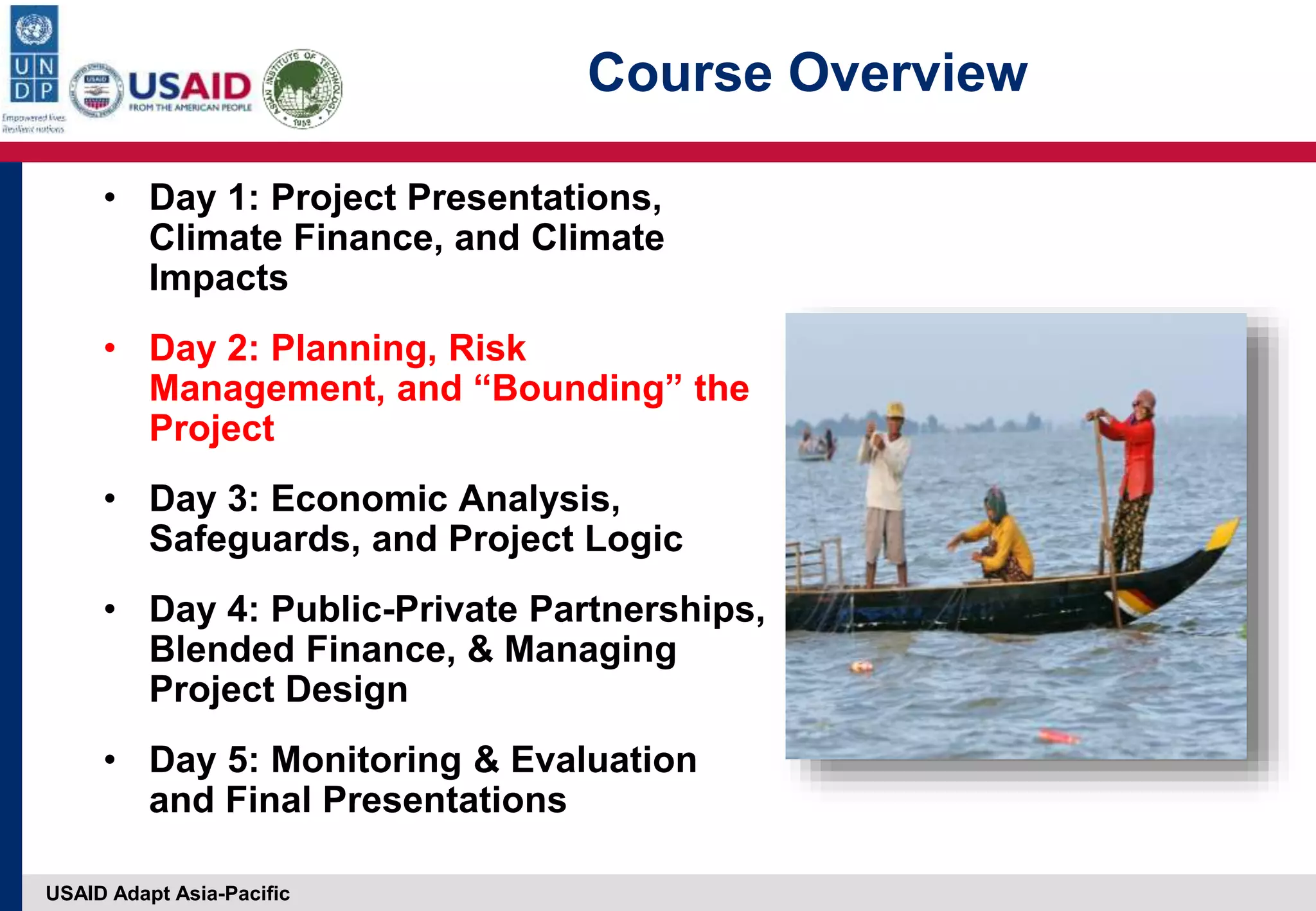 USAID Adapt Asia-Pacific
Course Overview
• Day 1: Project Presentations,
Climate Finance, and Climate
Impacts
• Day 2: Planning, Risk
Management, and “Bounding” the
Project
• Day 3: Economic Analysis,
Safeguards, and Project Logic
• Day 4: Public-Private Partnerships,
Blended Finance, & Managing
Project Design
• Day 5: Monitoring & Evaluation
and Final Presentations
 