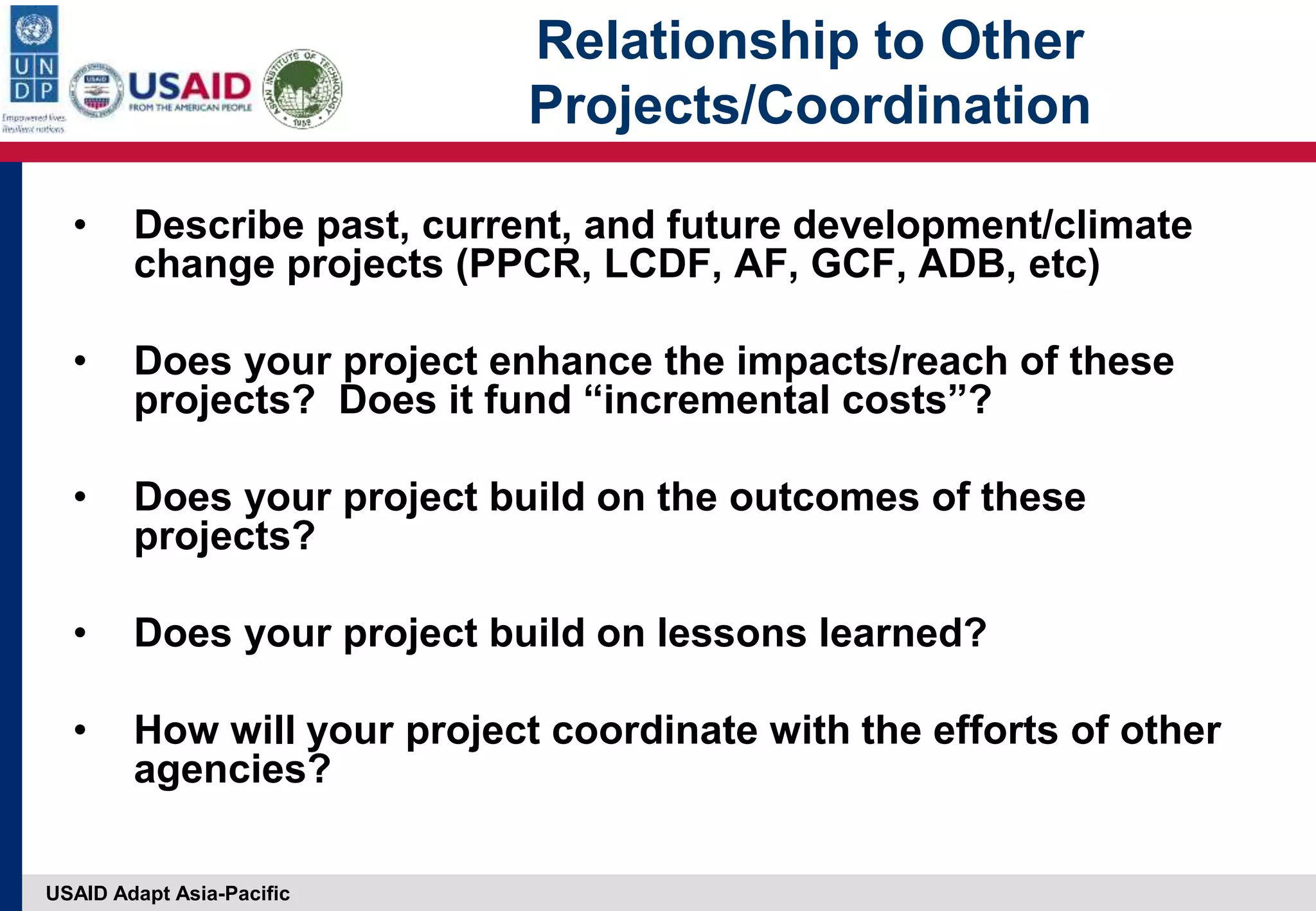 USAID Adapt Asia-Pacific
Relationship to Other
Projects/Coordination
• Describe past, current, and future development/climate
change projects (PPCR, LCDF, AF, GCF, ADB, etc)
• Does your project enhance the impacts/reach of these
projects? Does it fund “incremental costs”?
• Does your project build on the outcomes of these
projects?
• Does your project build on lessons learned?
• How will your project coordinate with the efforts of other
agencies?
 