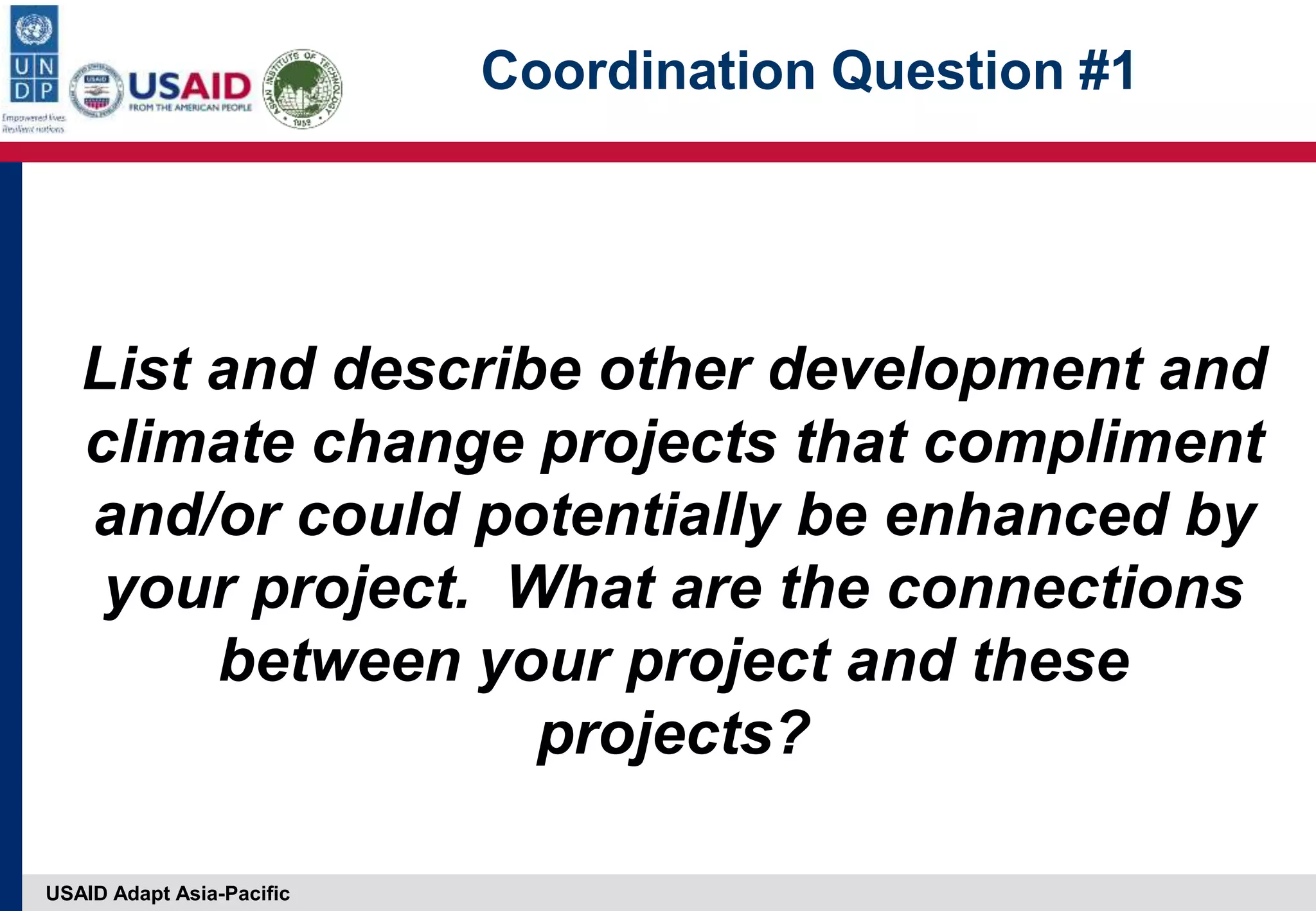 USAID Adapt Asia-Pacific
Coordination Question #1
List and describe other development and
climate change projects that compliment
and/or could potentially be enhanced by
your project. What are the connections
between your project and these
projects?
 
