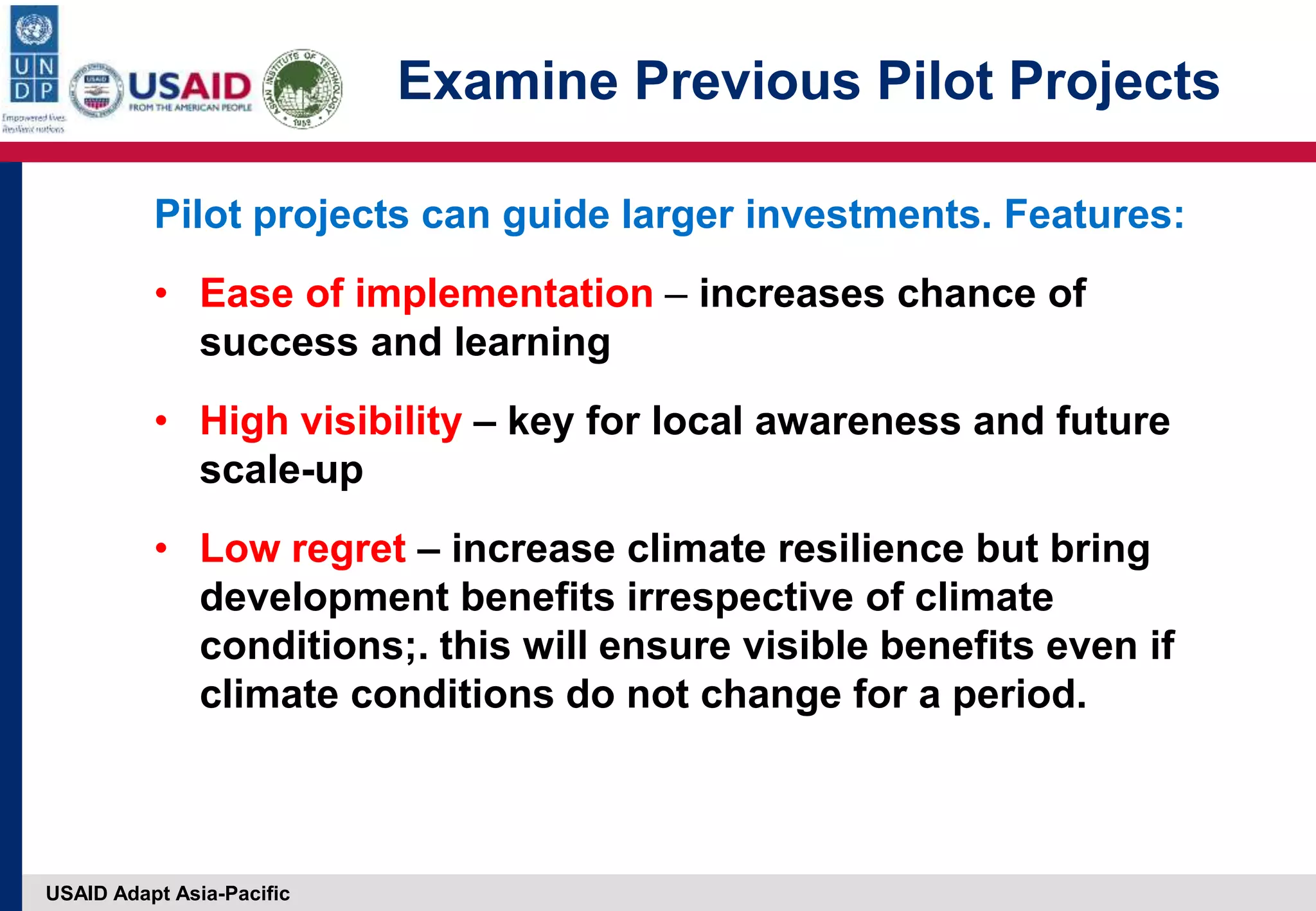 USAID Adapt Asia-Pacific
Examine Previous Pilot Projects
Pilot projects can guide larger investments. Features:
• Ease of implementation – increases chance of
success and learning
• High visibility – key for local awareness and future
scale-up
• Low regret – increase climate resilience but bring
development benefits irrespective of climate
conditions;. this will ensure visible benefits even if
climate conditions do not change for a period.
 