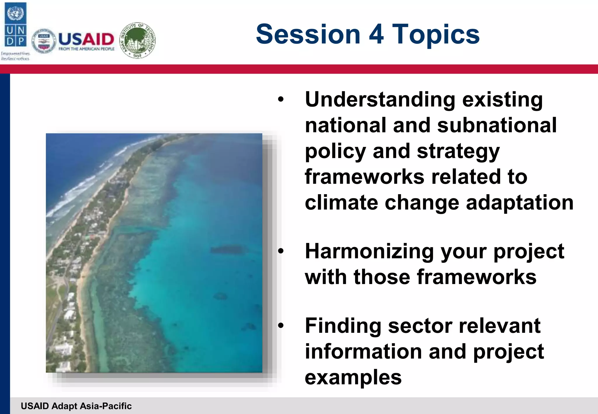 USAID Adapt Asia-Pacific
Session 4 Topics
• Understanding existing
national and subnational
policy and strategy
frameworks related to
climate change adaptation
• Harmonizing your project
with those frameworks
• Finding sector relevant
information and project
examples
 