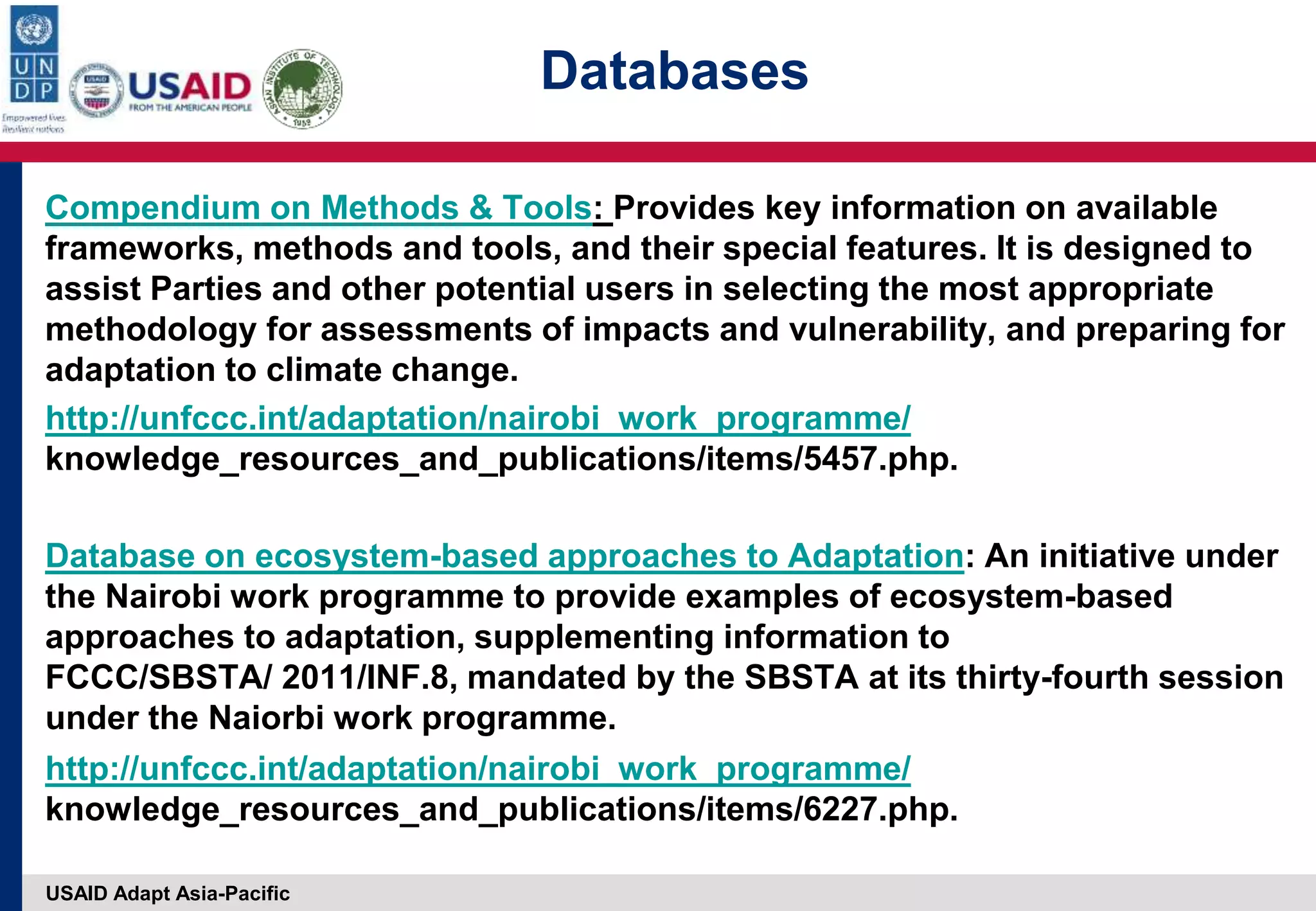 USAID Adapt Asia-Pacific
Databases
Compendium on Methods & Tools: Provides key information on available
frameworks, methods and tools, and their special features. It is designed to
assist Parties and other potential users in selecting the most appropriate
methodology for assessments of impacts and vulnerability, and preparing for
adaptation to climate change.
http://unfccc.int/adaptation/nairobi_work_programme/
knowledge_resources_and_publications/items/5457.php.
Database on ecosystem-based approaches to Adaptation: An initiative under
the Nairobi work programme to provide examples of ecosystem-based
approaches to adaptation, supplementing information to
FCCC/SBSTA/ 2011/INF.8, mandated by the SBSTA at its thirty-fourth session
under the Naiorbi work programme.
http://unfccc.int/adaptation/nairobi_work_programme/
knowledge_resources_and_publications/items/6227.php.
 