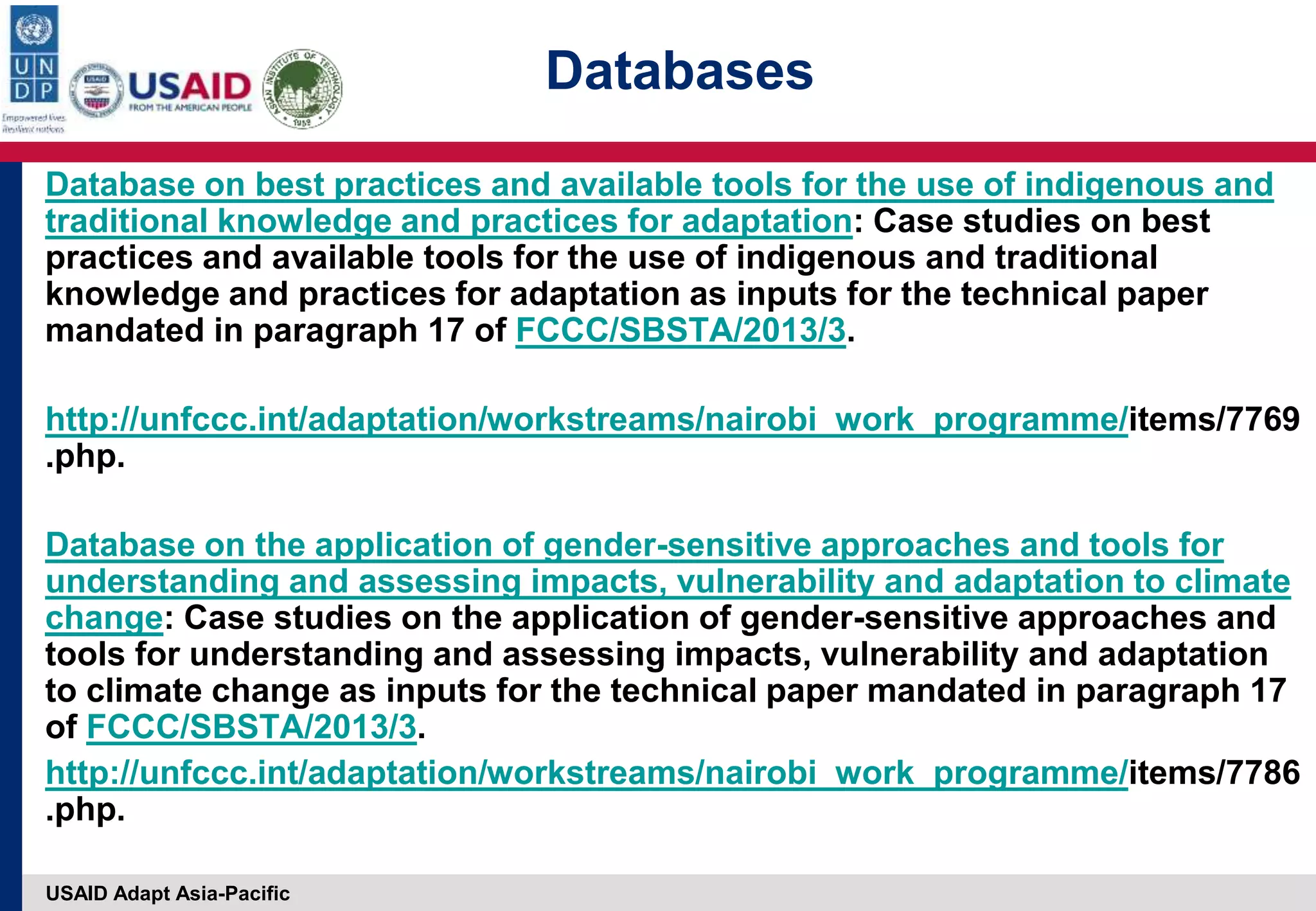 USAID Adapt Asia-Pacific
Database on best practices and available tools for the use of indigenous and
traditional knowledge and practices for adaptation: Case studies on best
practices and available tools for the use of indigenous and traditional
knowledge and practices for adaptation as inputs for the technical paper
mandated in paragraph 17 of FCCC/SBSTA/2013/3.
http://unfccc.int/adaptation/workstreams/nairobi_work_programme/items/7769
.php.
Database on the application of gender-sensitive approaches and tools for
understanding and assessing impacts, vulnerability and adaptation to climate
change: Case studies on the application of gender-sensitive approaches and
tools for understanding and assessing impacts, vulnerability and adaptation
to climate change as inputs for the technical paper mandated in paragraph 17
of FCCC/SBSTA/2013/3.
http://unfccc.int/adaptation/workstreams/nairobi_work_programme/items/7786
.php.
Databases
 
