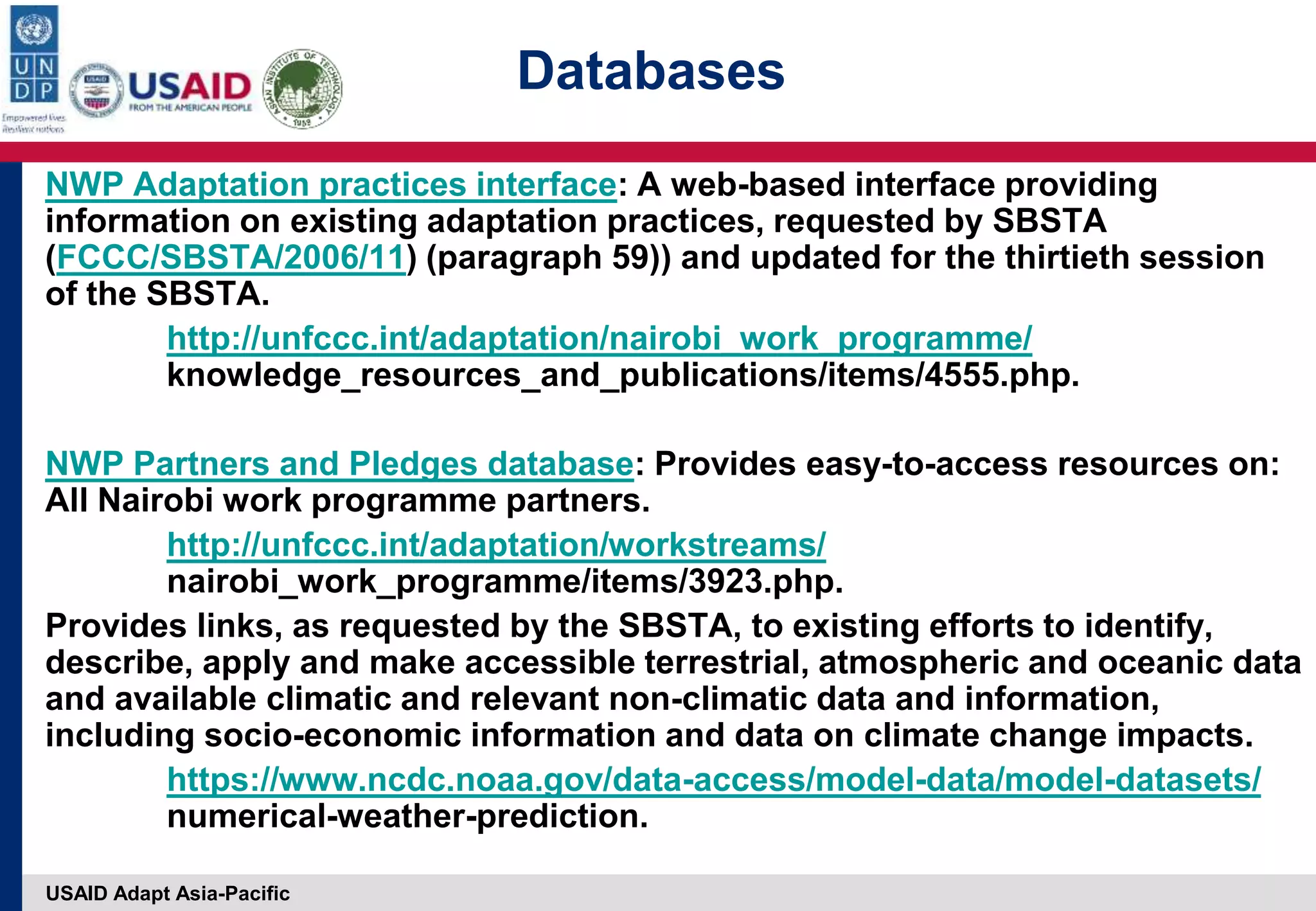 USAID Adapt Asia-Pacific
NWP Adaptation practices interface: A web-based interface providing
information on existing adaptation practices, requested by SBSTA
(FCCC/SBSTA/2006/11) (paragraph 59)) and updated for the thirtieth session
of the SBSTA.
http://unfccc.int/adaptation/nairobi_work_programme/
knowledge_resources_and_publications/items/4555.php.
NWP Partners and Pledges database: Provides easy-to-access resources on:
All Nairobi work programme partners.
http://unfccc.int/adaptation/workstreams/
nairobi_work_programme/items/3923.php.
Provides links, as requested by the SBSTA, to existing efforts to identify,
describe, apply and make accessible terrestrial, atmospheric and oceanic data
and available climatic and relevant non-climatic data and information,
including socio-economic information and data on climate change impacts.
https://www.ncdc.noaa.gov/data-access/model-data/model-datasets/
numerical-weather-prediction.
Databases
 