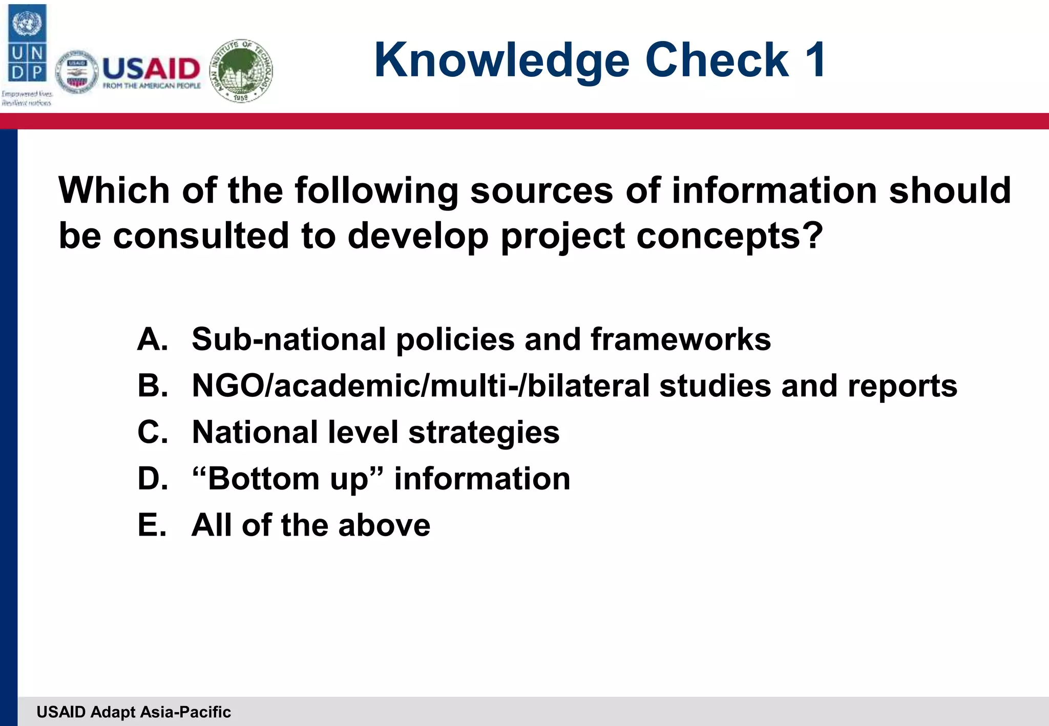 USAID Adapt Asia-Pacific
Knowledge Check 1
Which of the following sources of information should
be consulted to develop project concepts?
A. Sub-national policies and frameworks
B. NGO/academic/multi-/bilateral studies and reports
C. National level strategies
D. “Bottom up” information
E. All of the above
 