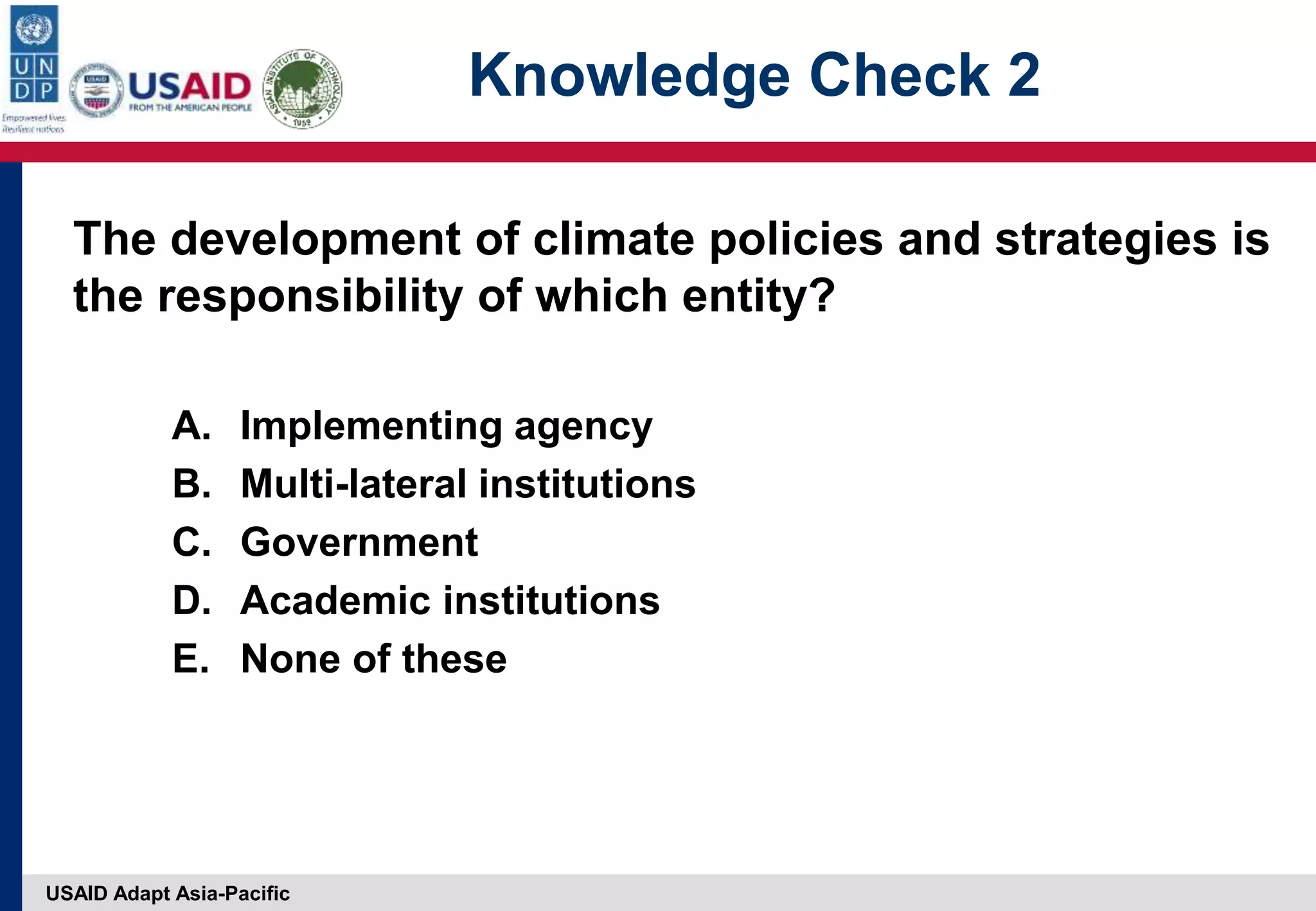 USAID Adapt Asia-Pacific
Knowledge Check 2
The development of climate policies and strategies is
the responsibility of which entity?
A. Implementing agency
B. Multi-lateral institutions
C. Government
D. Academic institutions
E. None of these
 