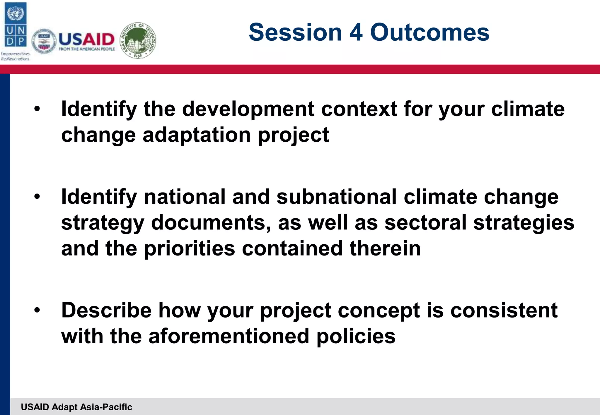 USAID Adapt Asia-Pacific
Session 4 Outcomes
• Identify the development context for your climate
change adaptation project
• Identify national and subnational climate change
strategy documents, as well as sectoral strategies
and the priorities contained therein
• Describe how your project concept is consistent
with the aforementioned policies
 