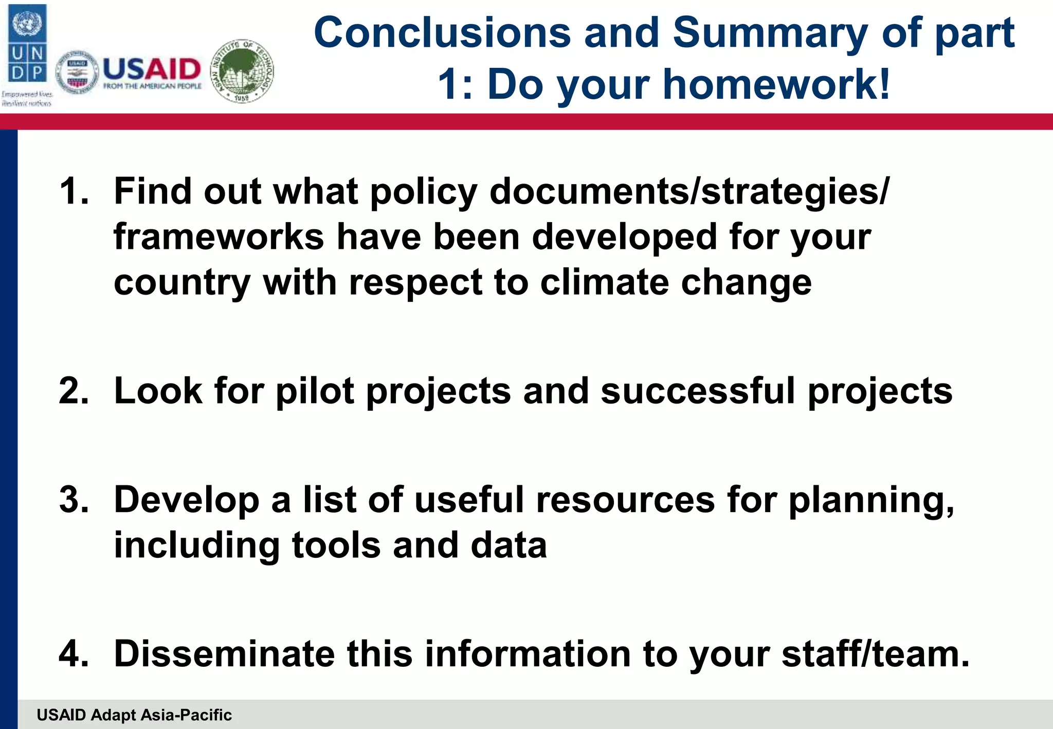 USAID Adapt Asia-Pacific
Conclusions and Summary of part
1: Do your homework!
1. Find out what policy documents/strategies/
frameworks have been developed for your
country with respect to climate change
2. Look for pilot projects and successful projects
3. Develop a list of useful resources for planning,
including tools and data
4. Disseminate this information to your staff/team.
 