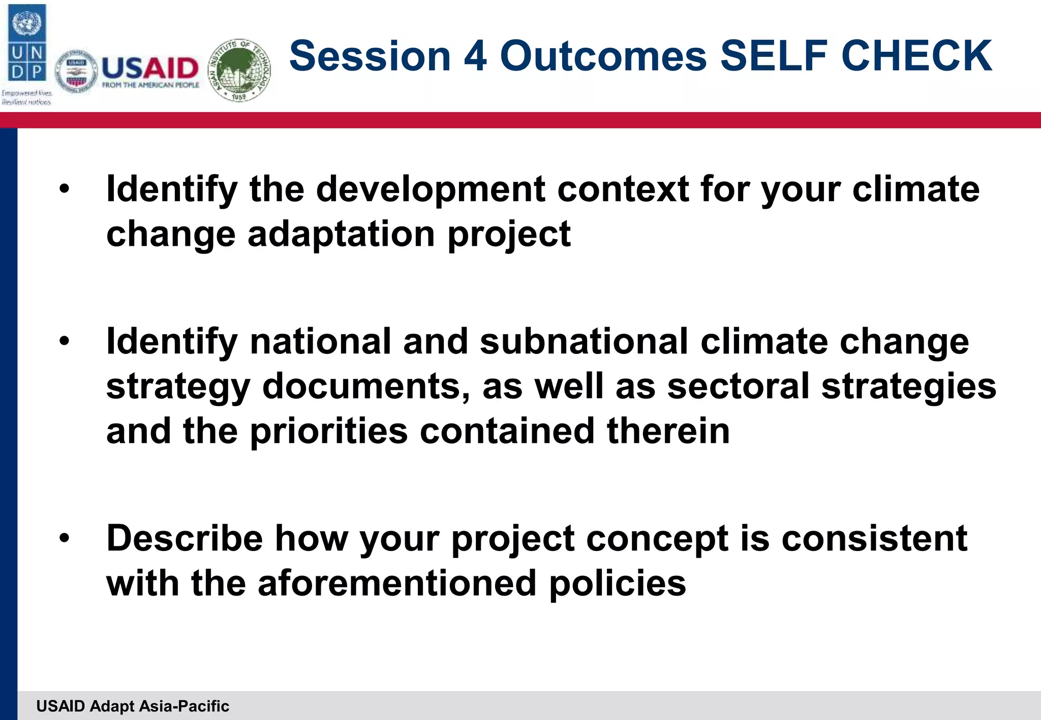 USAID Adapt Asia-Pacific
Session 4 Outcomes SELF CHECK
• Identify the development context for your climate
change adaptation project
• Identify national and subnational climate change
strategy documents, as well as sectoral strategies
and the priorities contained therein
• Describe how your project concept is consistent
with the aforementioned policies
 