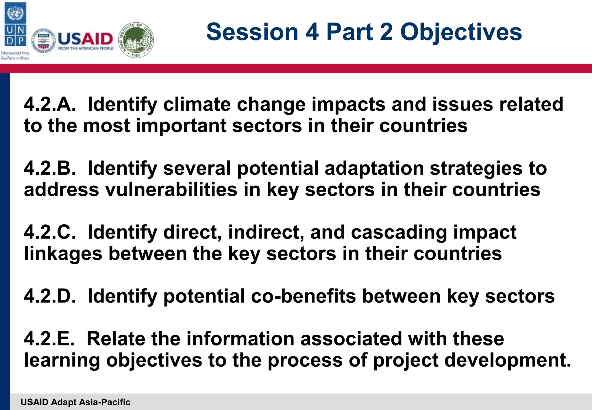 USAID Adapt Asia-Pacific
Session 4 Part 2 Objectives
4.2.A. Identify climate change impacts and issues related
to the most important sectors in their countries
4.2.B. Identify several potential adaptation strategies to
address vulnerabilities in key sectors in their countries
4.2.C. Identify direct, indirect, and cascading impact
linkages between the key sectors in their countries
4.2.D. Identify potential co-benefits between key sectors
4.2.E. Relate the information associated with these
learning objectives to the process of project development.
 