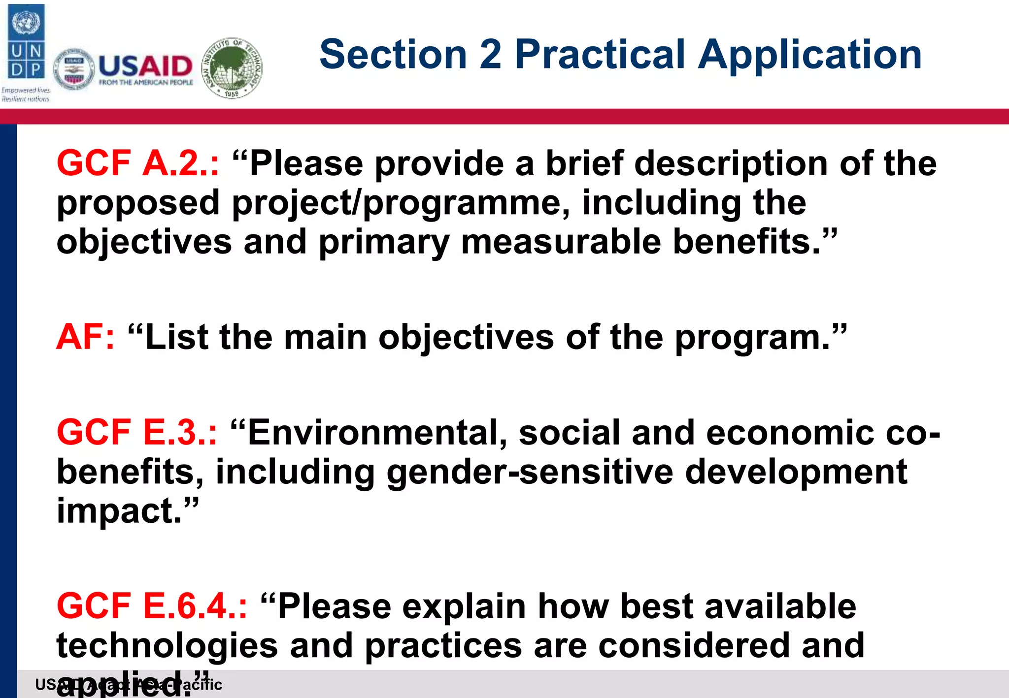 USAID Adapt Asia-Pacific
Section 2 Practical Application
GCF A.2.: “Please provide a brief description of the
proposed project/programme, including the
objectives and primary measurable benefits.”
AF: “List the main objectives of the program.”
GCF E.3.: “Environmental, social and economic co-
benefits, including gender-sensitive development
impact.”
GCF E.6.4.: “Please explain how best available
technologies and practices are considered and
applied.”
 