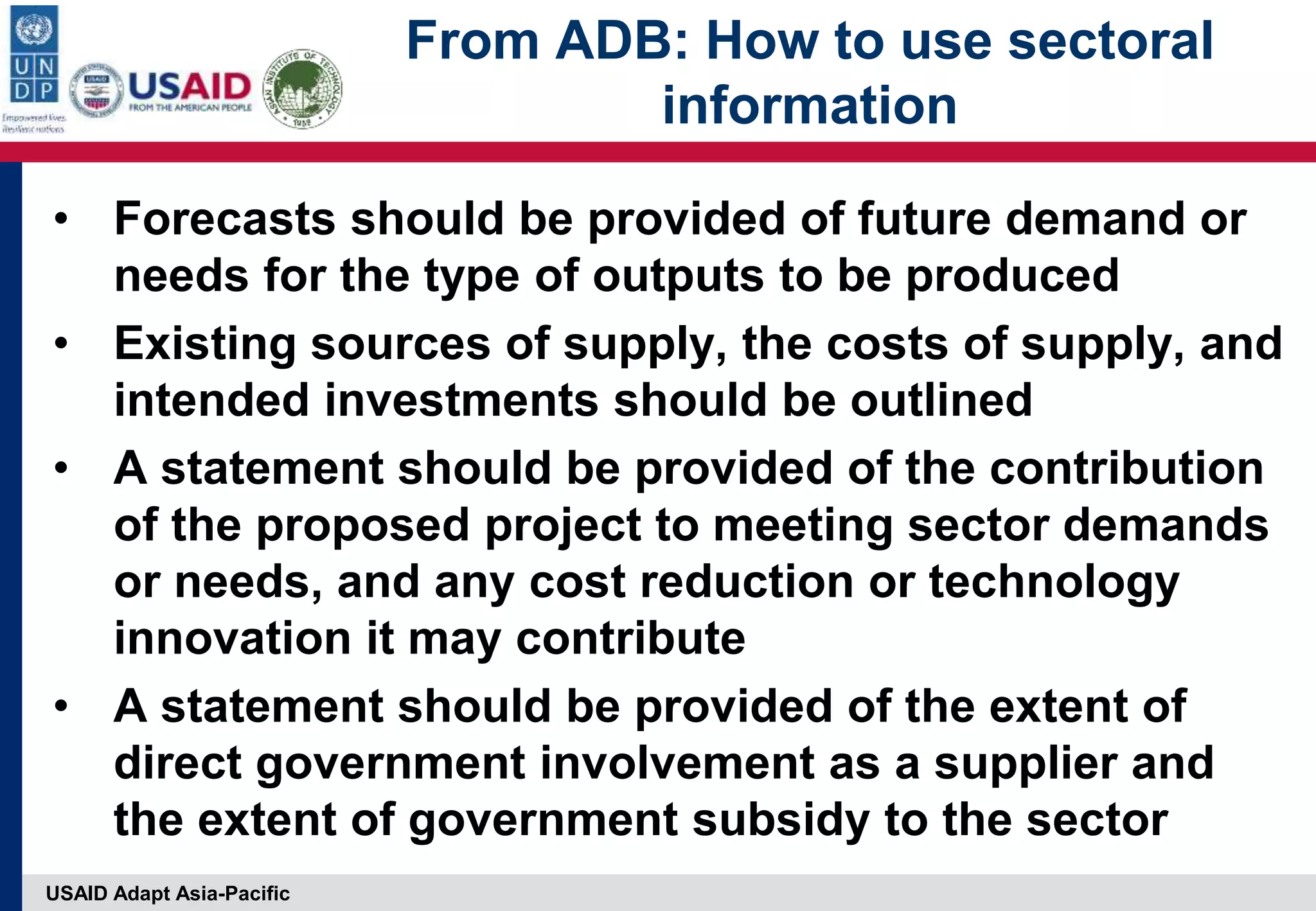 USAID Adapt Asia-Pacific
From ADB: How to use sectoral
information
• Forecasts should be provided of future demand or
needs for the type of outputs to be produced
• Existing sources of supply, the costs of supply, and
intended investments should be outlined
• A statement should be provided of the contribution
of the proposed project to meeting sector demands
or needs, and any cost reduction or technology
innovation it may contribute
• A statement should be provided of the extent of
direct government involvement as a supplier and
the extent of government subsidy to the sector
 