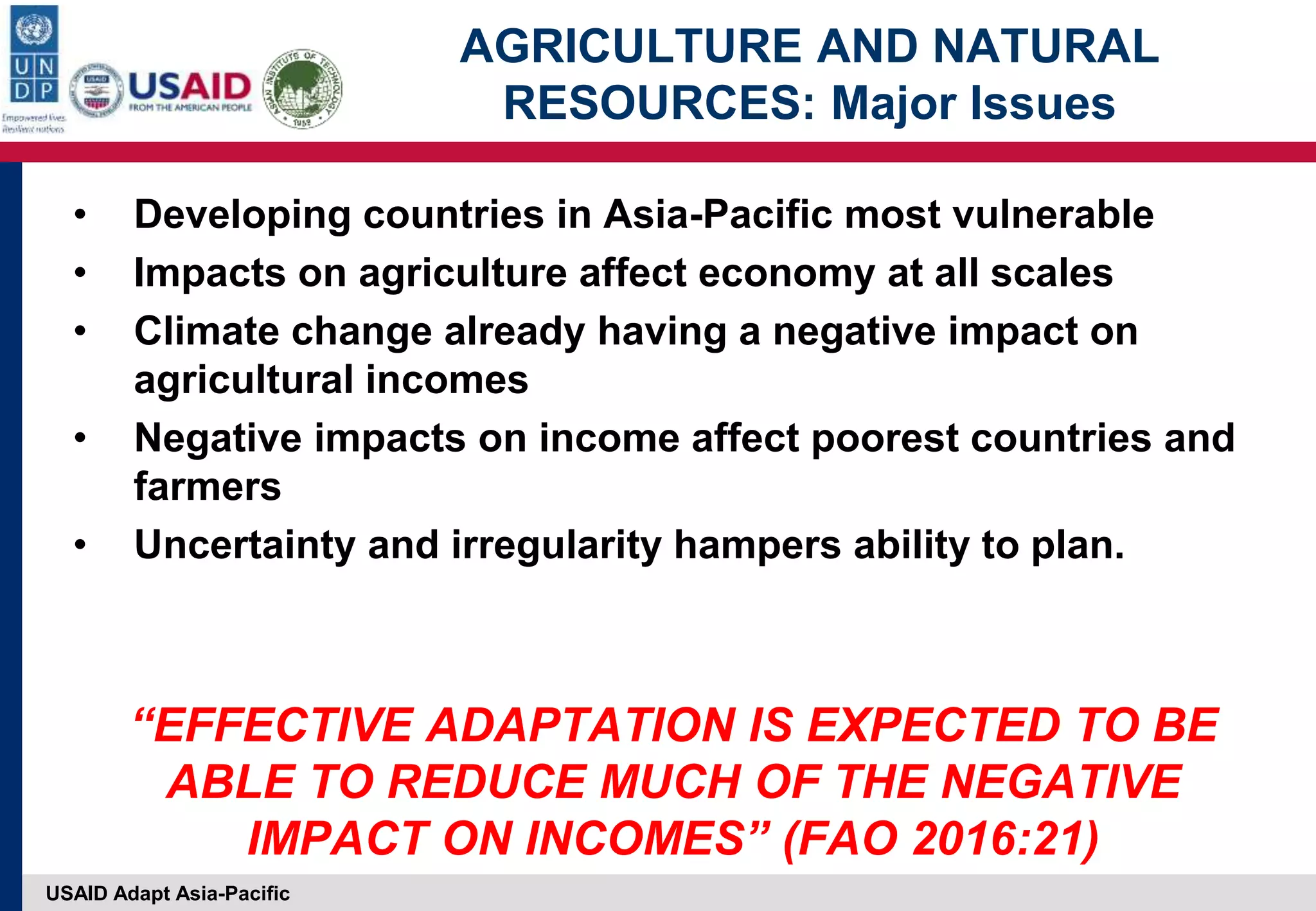 USAID Adapt Asia-Pacific
AGRICULTURE AND NATURAL
RESOURCES: Major Issues
• Developing countries in Asia-Pacific most vulnerable
• Impacts on agriculture affect economy at all scales
• Climate change already having a negative impact on
agricultural incomes
• Negative impacts on income affect poorest countries and
farmers
• Uncertainty and irregularity hampers ability to plan.
“EFFECTIVE ADAPTATION IS EXPECTED TO BE
ABLE TO REDUCE MUCH OF THE NEGATIVE
IMPACT ON INCOMES” (FAO 2016:21)
 