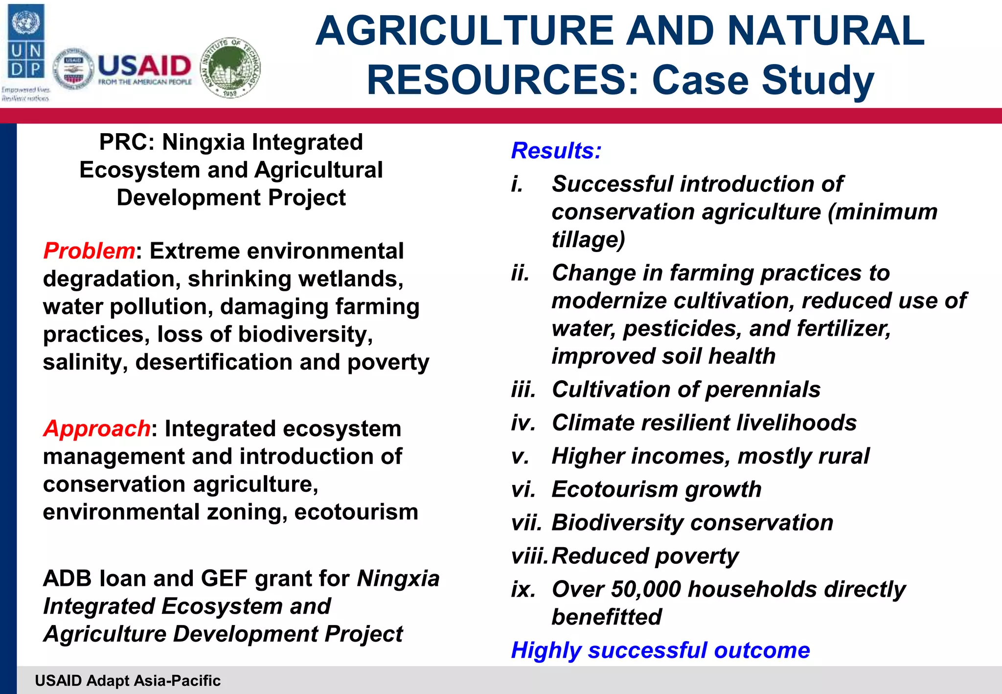 USAID Adapt Asia-Pacific
AGRICULTURE AND NATURAL
RESOURCES: Case Study
Problem: Extreme environmental
degradation, shrinking wetlands,
water pollution, damaging farming
practices, loss of biodiversity,
salinity, desertification and poverty
Approach: Integrated ecosystem
management and introduction of
conservation agriculture,
environmental zoning, ecotourism
ADB loan and GEF grant for Ningxia
Integrated Ecosystem and
Agriculture Development Project
Results:
i. Successful introduction of
conservation agriculture (minimum
tillage)
ii. Change in farming practices to
modernize cultivation, reduced use of
water, pesticides, and fertilizer,
improved soil health
iii. Cultivation of perennials
iv. Climate resilient livelihoods
v. Higher incomes, mostly rural
vi. Ecotourism growth
vii. Biodiversity conservation
viii.Reduced poverty
ix. Over 50,000 households directly
benefitted
Highly successful outcome
PRC: Ningxia Integrated
Ecosystem and Agricultural
Development Project
 