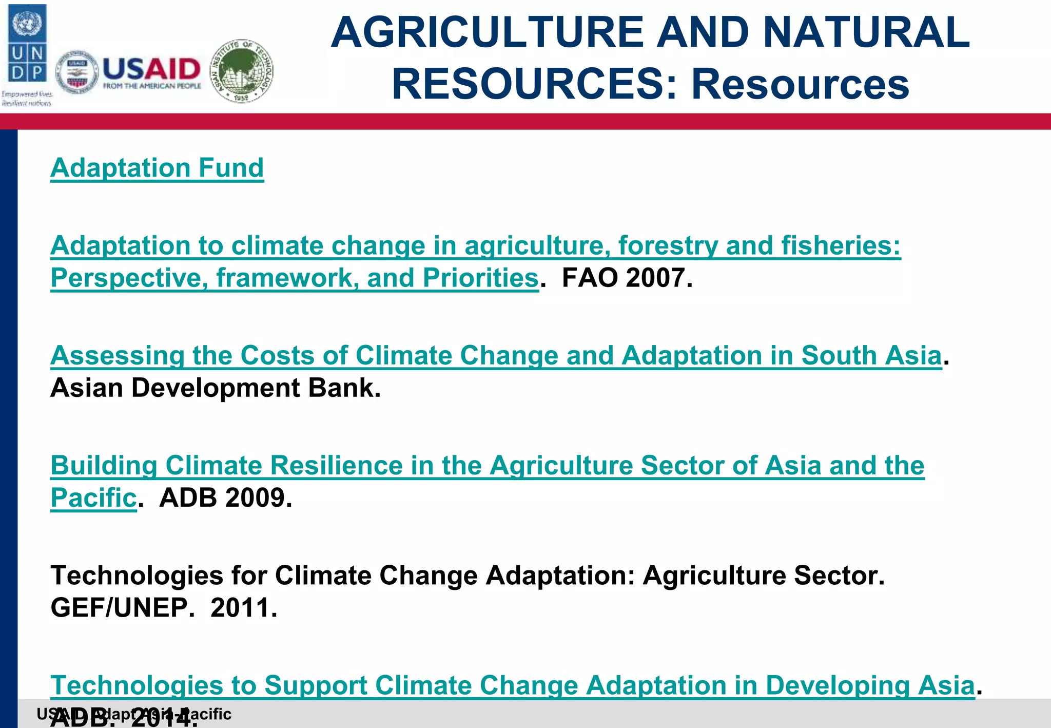 USAID Adapt Asia-Pacific
AGRICULTURE AND NATURAL
RESOURCES: Resources
Adaptation Fund
Adaptation to climate change in agriculture, forestry and fisheries:
Perspective, framework, and Priorities. FAO 2007.
Assessing the Costs of Climate Change and Adaptation in South Asia.
Asian Development Bank.
Building Climate Resilience in the Agriculture Sector of Asia and the
Pacific. ADB 2009.
Technologies for Climate Change Adaptation: Agriculture Sector.
GEF/UNEP. 2011.
Technologies to Support Climate Change Adaptation in Developing Asia.
ADB. 2014.
 