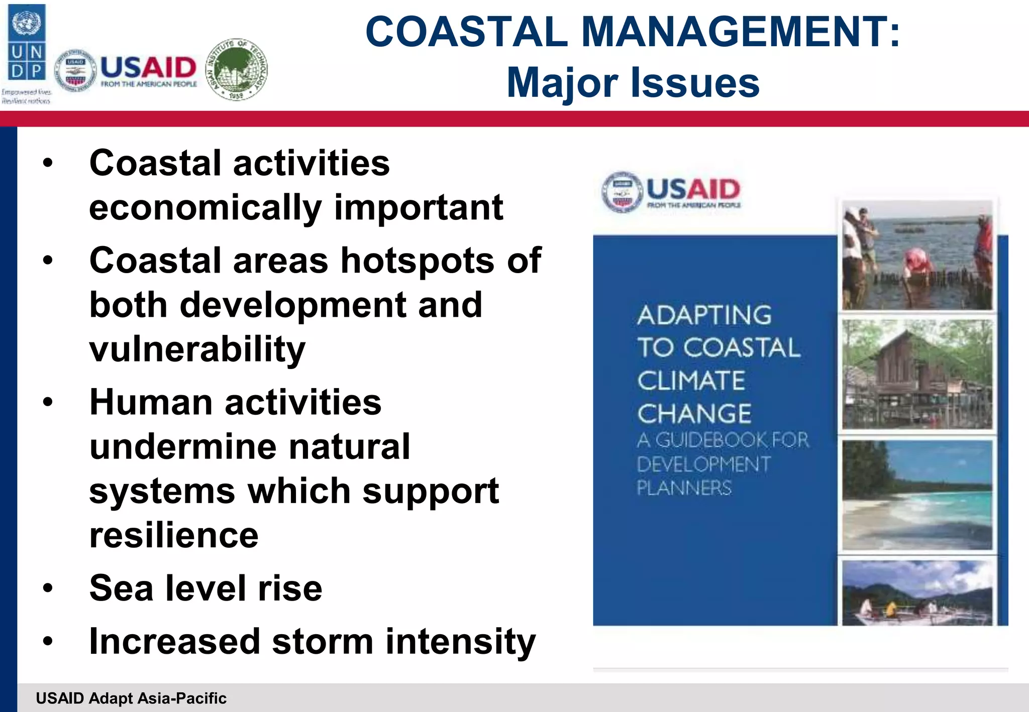 USAID Adapt Asia-Pacific
COASTAL MANAGEMENT:
Major Issues
• Coastal activities
economically important
• Coastal areas hotspots of
both development and
vulnerability
• Human activities
undermine natural
systems which support
resilience
• Sea level rise
• Increased storm intensity
 