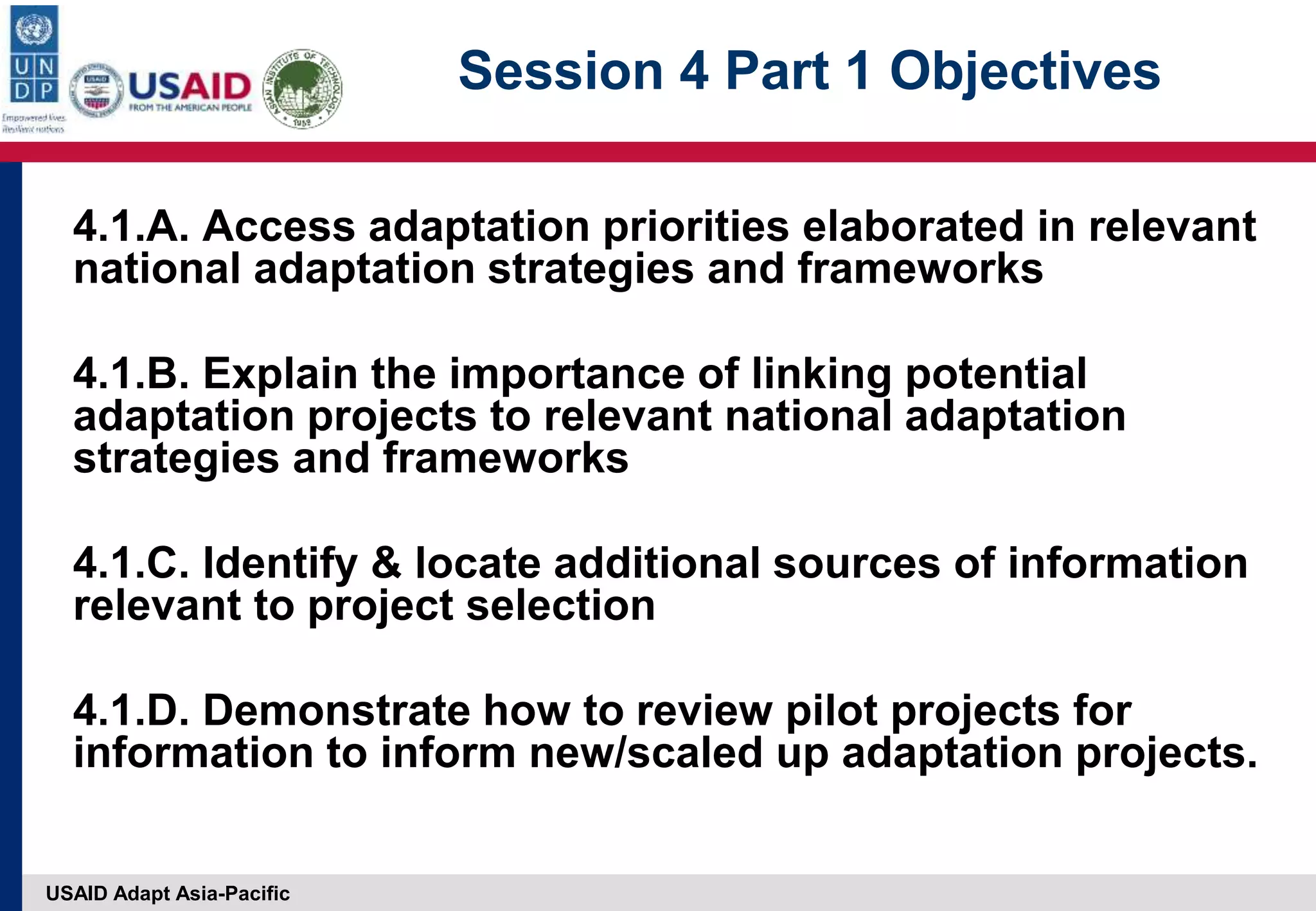 USAID Adapt Asia-Pacific
Session 4 Part 1 Objectives
4.1.A. Access adaptation priorities elaborated in relevant
national adaptation strategies and frameworks
4.1.B. Explain the importance of linking potential
adaptation projects to relevant national adaptation
strategies and frameworks
4.1.C. Identify & locate additional sources of information
relevant to project selection
4.1.D. Demonstrate how to review pilot projects for
information to inform new/scaled up adaptation projects.
 