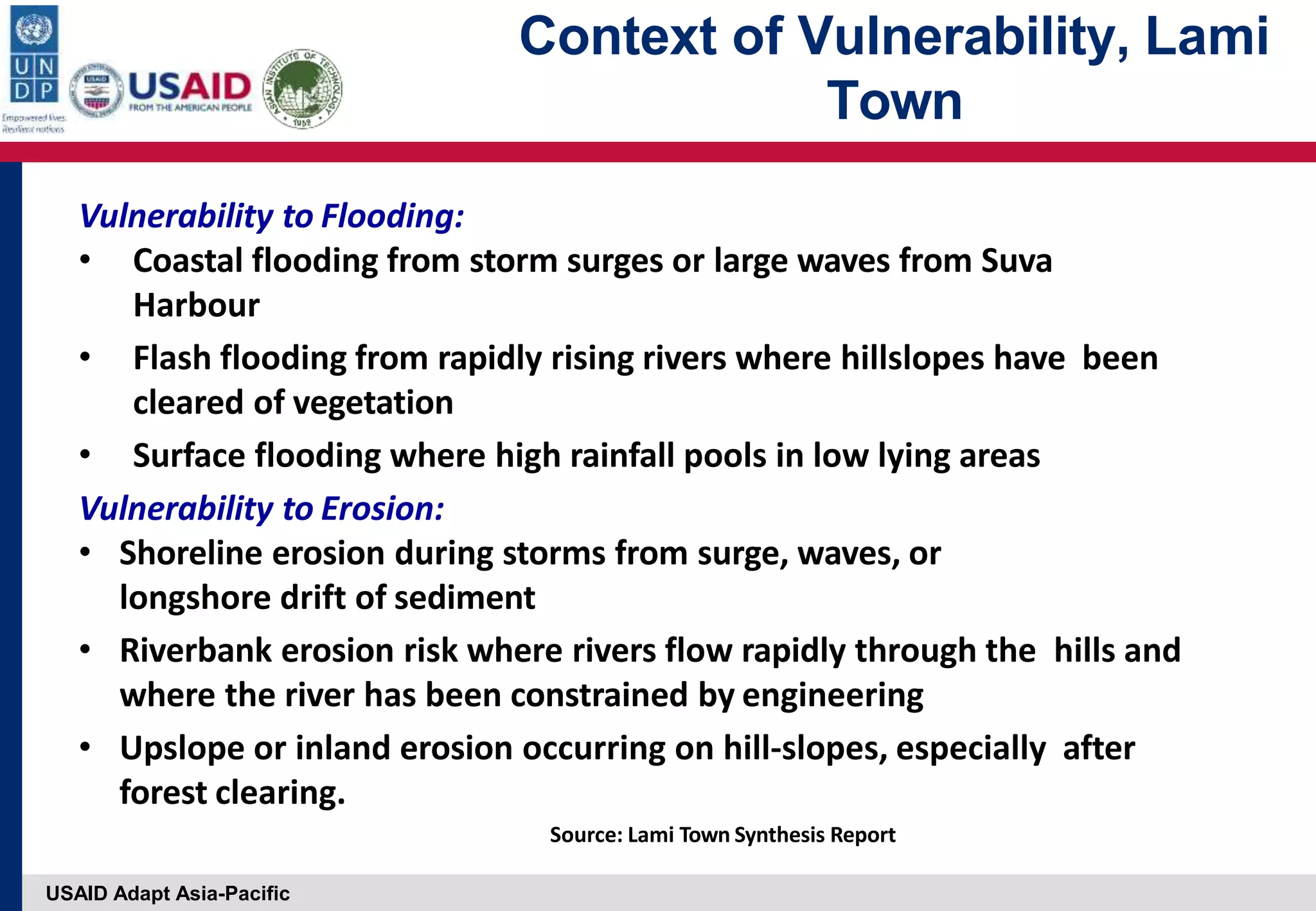 USAID Adapt Asia-Pacific
Context of Vulnerability, Lami
Town
Vulnerability to Flooding:
• Coastal flooding from storm surges or large waves from Suva
Harbour
• Flash flooding from rapidly rising rivers where hillslopes have been
cleared of vegetation
• Surface flooding where high rainfall pools in low lying areas
Vulnerability to Erosion:
• Shoreline erosion during storms from surge, waves, or
longshore drift of sediment
• Riverbank erosion risk where rivers flow rapidly through the hills and
where the river has been constrained by engineering
• Upslope or inland erosion occurring on hill‐slopes, especially after
forest clearing.
Source: Lami Town Synthesis Report
 