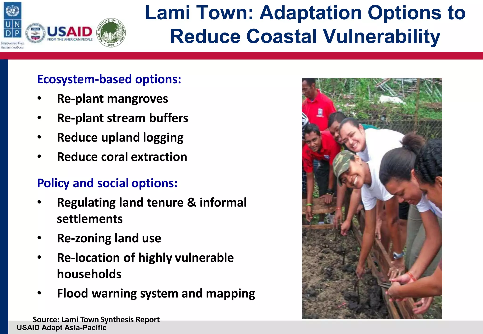 USAID Adapt Asia-Pacific
Lami Town: Adaptation Options to
Reduce Coastal Vulnerability
Ecosystem‐based options:
• Re‐plant mangroves
• Re‐plant stream buffers
• Reduce upland logging
• Reduce coral extraction
Policy and social options:
• Regulating land tenure & informal
settlements
• Re‐zoning land use
• Re‐location of highly vulnerable
households
• Flood warning system and mapping
Source: Lami Town Synthesis Report
 