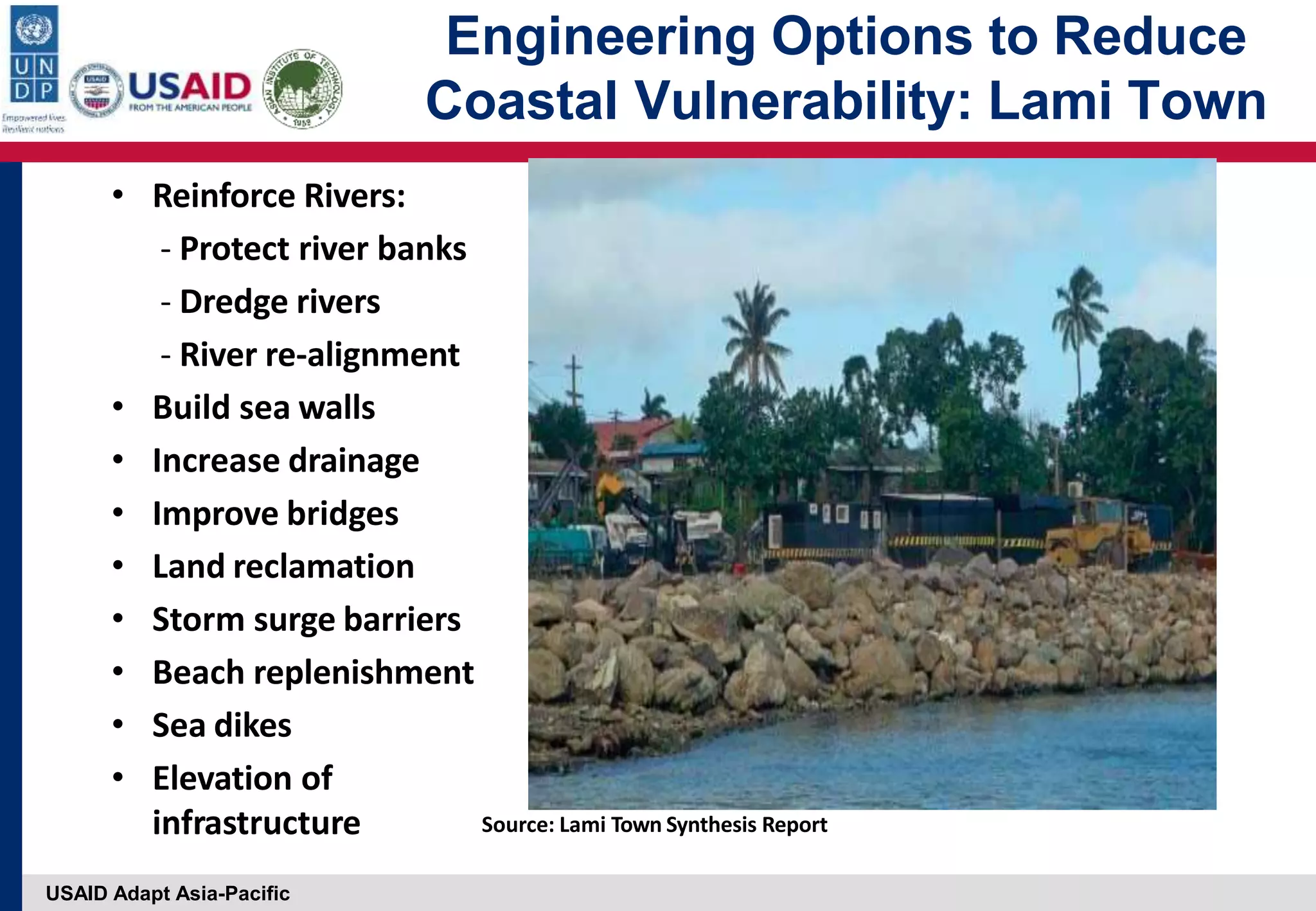 USAID Adapt Asia-Pacific
Engineering Options to Reduce
Coastal Vulnerability: Lami Town
• Reinforce Rivers:
‐ Protect river banks
‐ Dredge rivers
‐ River re‐alignment
• Build sea walls
• Increase drainage
• Improve bridges
• Land reclamation
• Storm surge barriers
• Beach replenishment
• Sea dikes
• Elevation of
infrastructure Source: Lami Town Synthesis Report
 