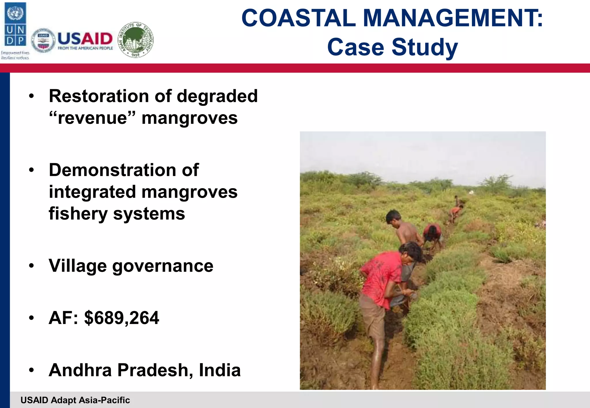 USAID Adapt Asia-Pacific
• Restoration of degraded
“revenue” mangroves
• Demonstration of
integrated mangroves
fishery systems
• Village governance
• AF: $689,264
• Andhra Pradesh, India
COASTAL MANAGEMENT:
Case Study
 