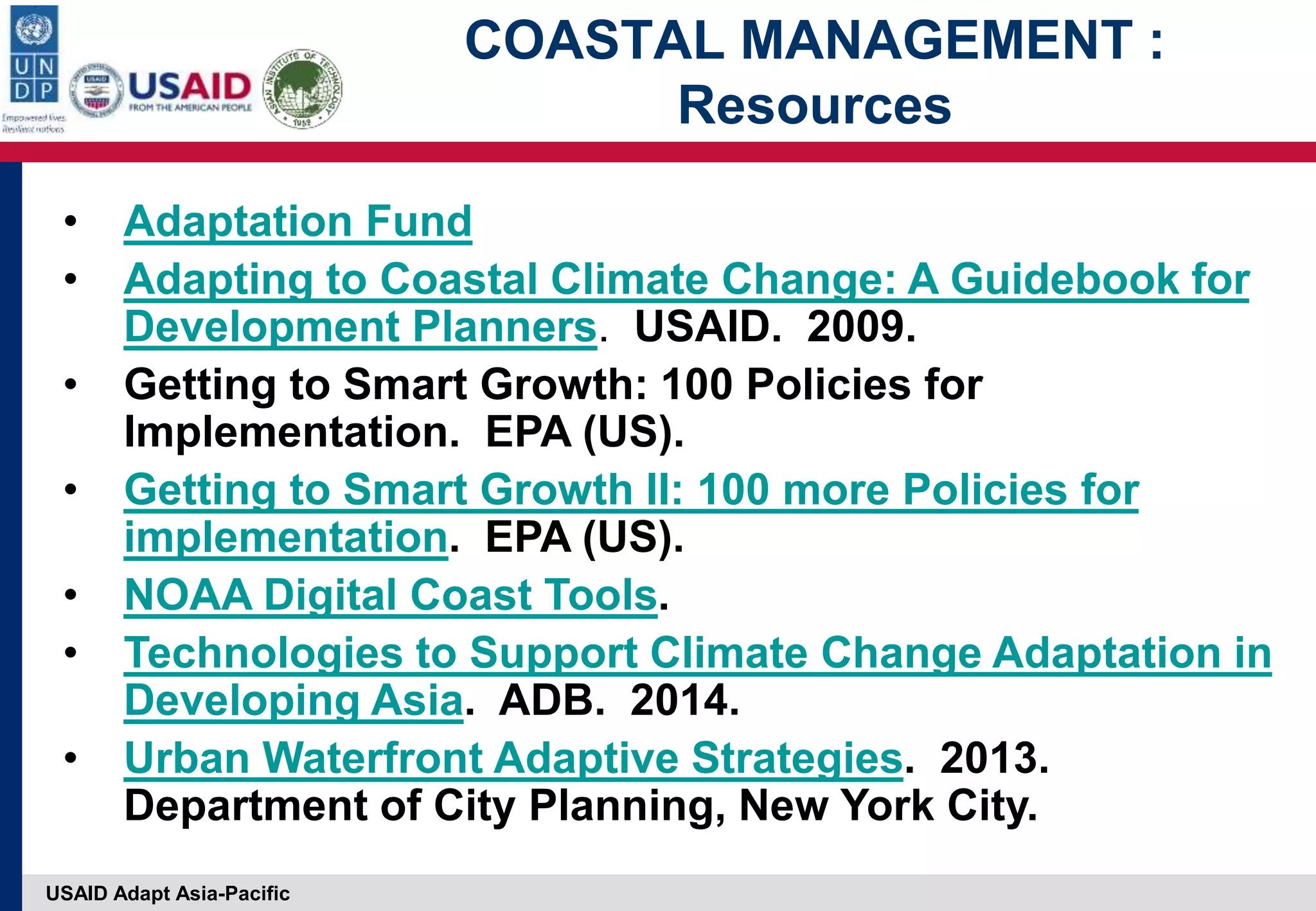 USAID Adapt Asia-Pacific
COASTAL MANAGEMENT :
Resources
• Adaptation Fund
• Adapting to Coastal Climate Change: A Guidebook for
Development Planners. USAID. 2009.
• Getting to Smart Growth: 100 Policies for
Implementation. EPA (US).
• Getting to Smart Growth II: 100 more Policies for
implementation. EPA (US).
• NOAA Digital Coast Tools.
• Technologies to Support Climate Change Adaptation in
Developing Asia. ADB. 2014.
• Urban Waterfront Adaptive Strategies. 2013.
Department of City Planning, New York City.
 
