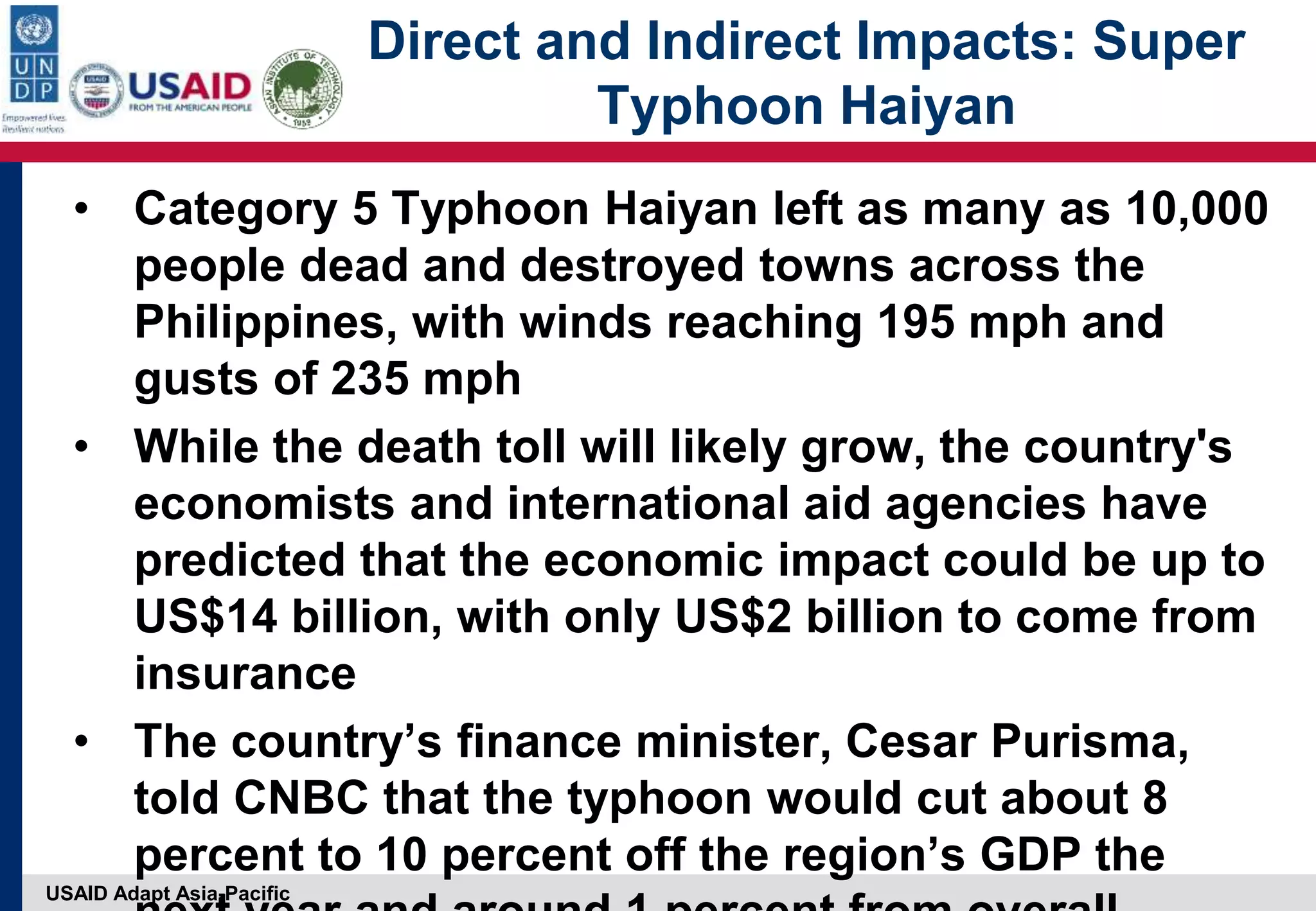 USAID Adapt Asia-Pacific
Direct and Indirect Impacts: Super
Typhoon Haiyan
• Category 5 Typhoon Haiyan left as many as 10,000
people dead and destroyed towns across the
Philippines, with winds reaching 195 mph and
gusts of 235 mph
• While the death toll will likely grow, the country's
economists and international aid agencies have
predicted that the economic impact could be up to
US$14 billion, with only US$2 billion to come from
insurance
• The country’s finance minister, Cesar Purisma,
told CNBC that the typhoon would cut about 8
percent to 10 percent off the region’s GDP the
 