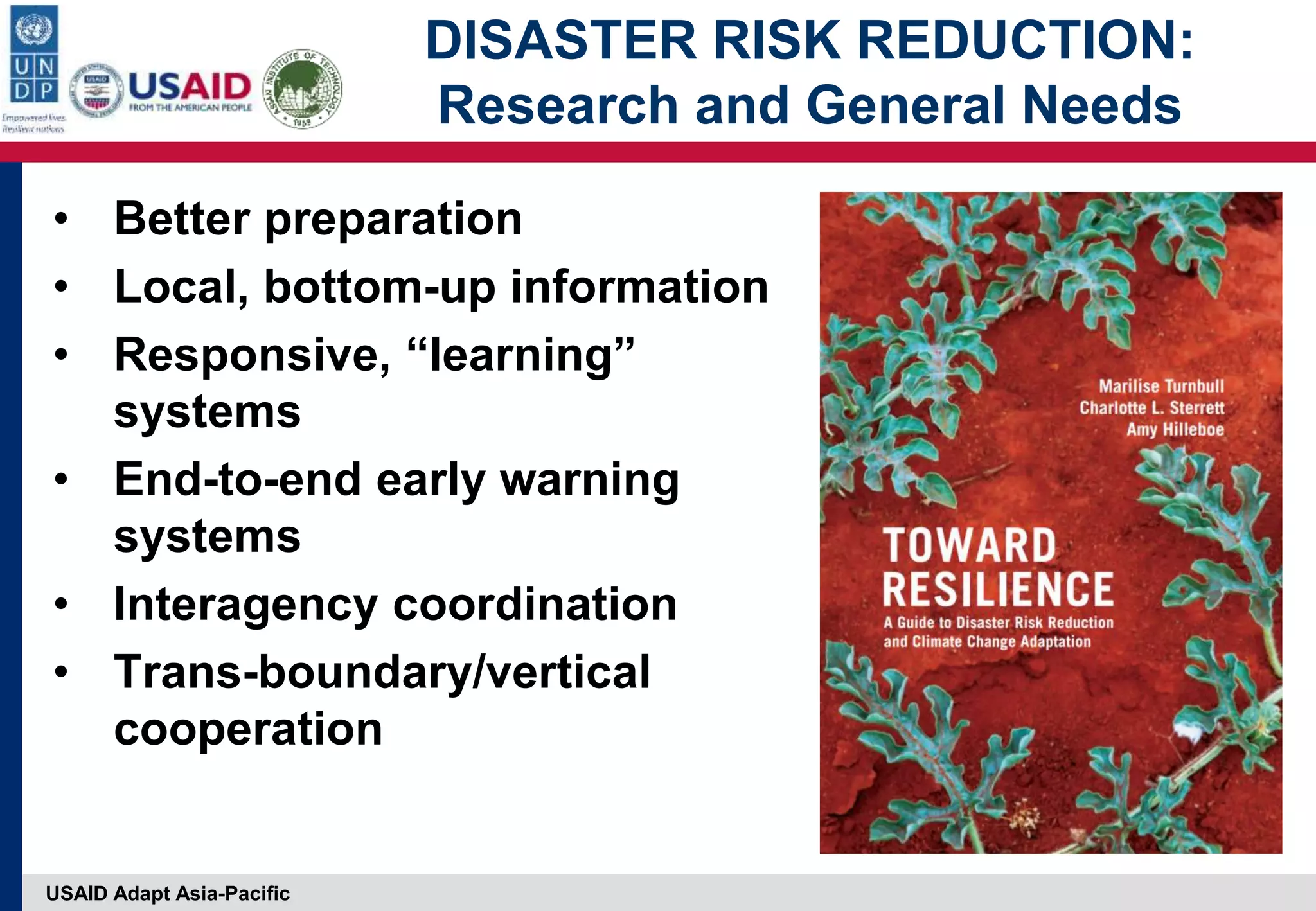 USAID Adapt Asia-Pacific
DISASTER RISK REDUCTION:
Research and General Needs
• Better preparation
• Local, bottom-up information
• Responsive, “learning”
systems
• End-to-end early warning
systems
• Interagency coordination
• Trans-boundary/vertical
cooperation
 