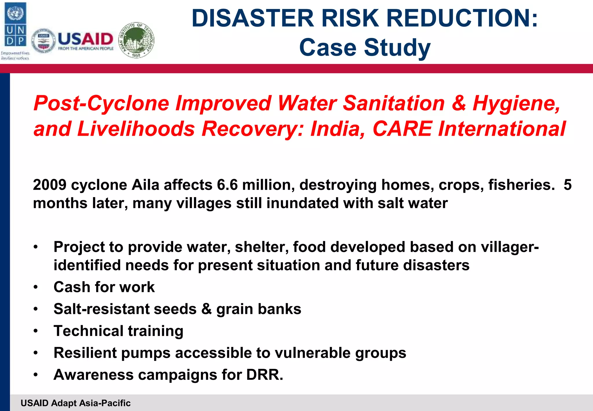 USAID Adapt Asia-Pacific
DISASTER RISK REDUCTION:
Case Study
Post-Cyclone Improved Water Sanitation & Hygiene,
and Livelihoods Recovery: India, CARE International
2009 cyclone Aila affects 6.6 million, destroying homes, crops, fisheries. 5
months later, many villages still inundated with salt water
• Project to provide water, shelter, food developed based on villager-
identified needs for present situation and future disasters
• Cash for work
• Salt-resistant seeds & grain banks
• Technical training
• Resilient pumps accessible to vulnerable groups
• Awareness campaigns for DRR.
 