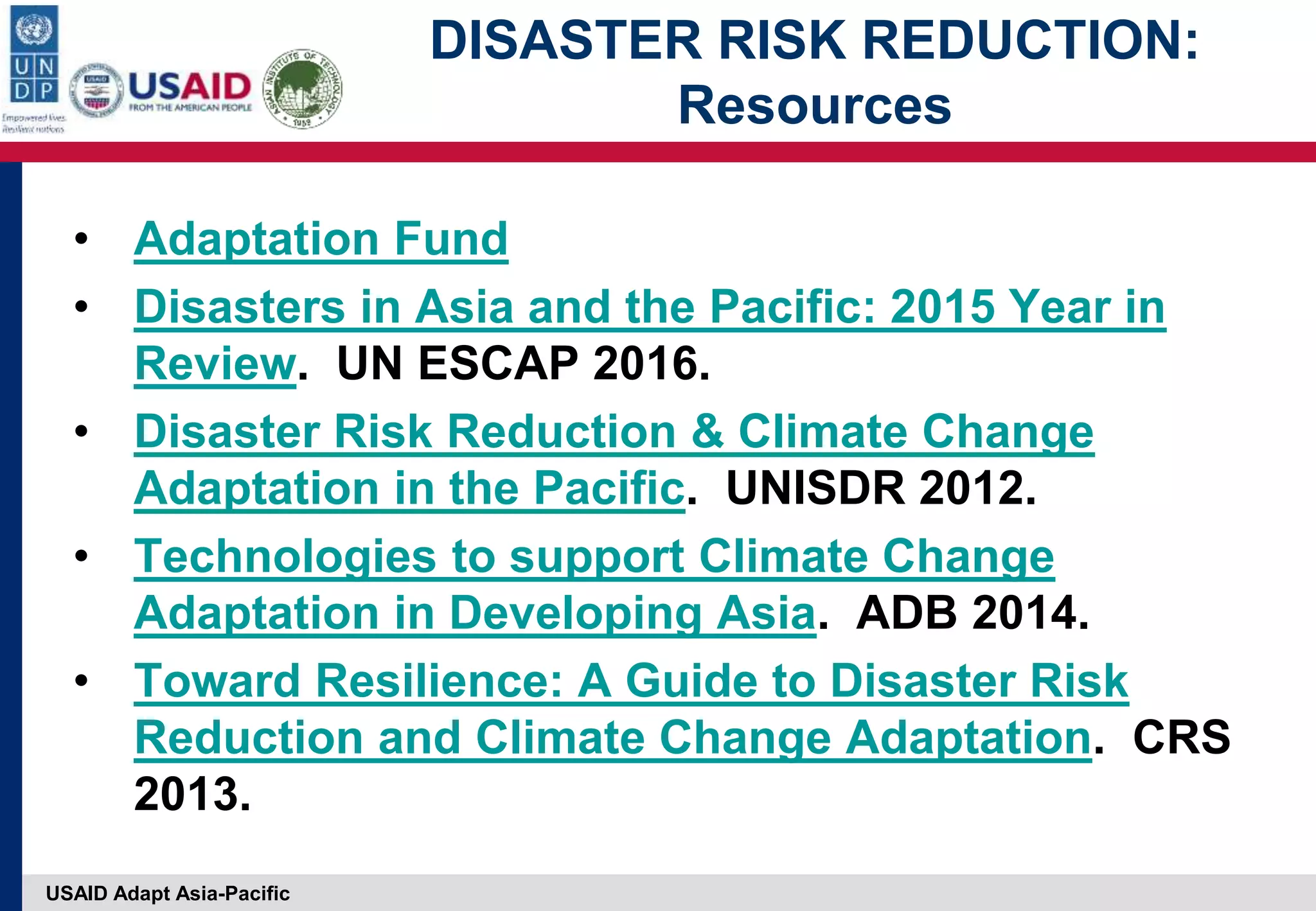 USAID Adapt Asia-Pacific
DISASTER RISK REDUCTION:
Resources
• Adaptation Fund
• Disasters in Asia and the Pacific: 2015 Year in
Review. UN ESCAP 2016.
• Disaster Risk Reduction & Climate Change
Adaptation in the Pacific. UNISDR 2012.
• Technologies to support Climate Change
Adaptation in Developing Asia. ADB 2014.
• Toward Resilience: A Guide to Disaster Risk
Reduction and Climate Change Adaptation. CRS
2013.
 