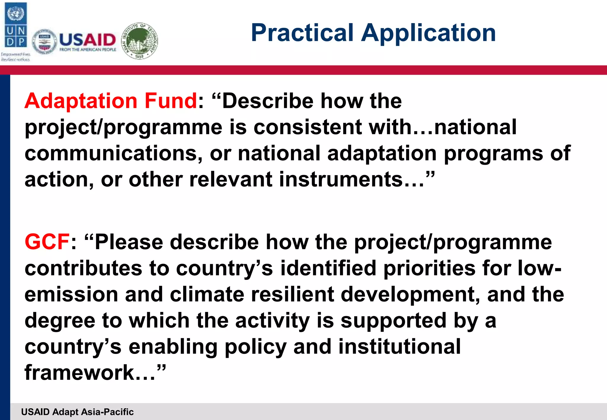 USAID Adapt Asia-Pacific
Practical Application
Adaptation Fund: “Describe how the
project/programme is consistent with…national
communications, or national adaptation programs of
action, or other relevant instruments…”
GCF: “Please describe how the project/programme
contributes to country’s identified priorities for low-
emission and climate resilient development, and the
degree to which the activity is supported by a
country’s enabling policy and institutional
framework…”
 