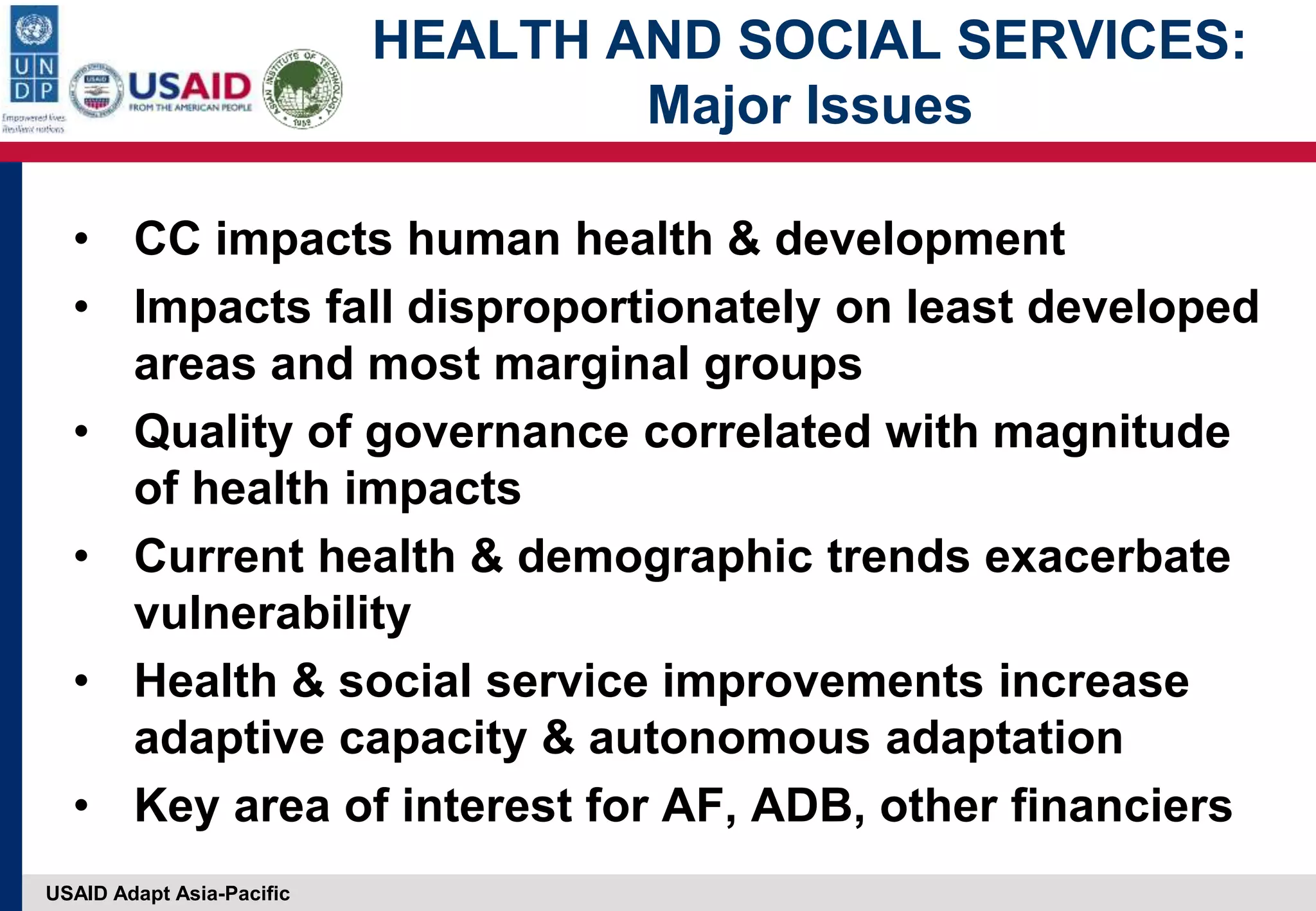 USAID Adapt Asia-Pacific
HEALTH AND SOCIAL SERVICES:
Major Issues
• CC impacts human health & development
• Impacts fall disproportionately on least developed
areas and most marginal groups
• Quality of governance correlated with magnitude
of health impacts
• Current health & demographic trends exacerbate
vulnerability
• Health & social service improvements increase
adaptive capacity & autonomous adaptation
• Key area of interest for AF, ADB, other financiers
 